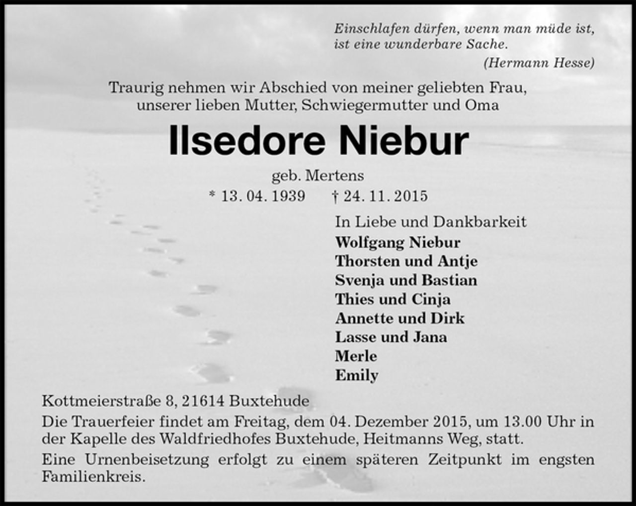 <p>Einschlafen dürfen, wenn man müde ist,<br />ist eine wunderbare Sache.<br />(Hermann Hesse)<br />Traurig nehmen wir Abschied von meiner geliebten Frau,<br />unserer lieben Mutter, Schwiegermutter und Oma<br />Ilsedore Niebur<br />geb. Mertens<br />* 13. 04. 1939 † 24. 11. 2015<br />In Liebe und Dankbarkeit<br />Wolfgang Niebur<br />Thorsten und Antje<br />Svenja und Bastian<br />Thies und Cinja<br />Annette und Dirk<br />Lasse und Jana<br />Merle<br />Emily<br />Kottmeierstraße 8, 21614 Buxtehude<br />Die Trauerfeier findet am Freitag, dem 04. Dezember 2015, um 13.00 Uhr in der Kapelle des Waldfriedhofes Buxtehude, Heitmanns Weg, statt.<br />Eine Urnenbeisetzung erfolgt zu einem späteren Zeitpunkt im engsten<br />Familienkreis.</p>