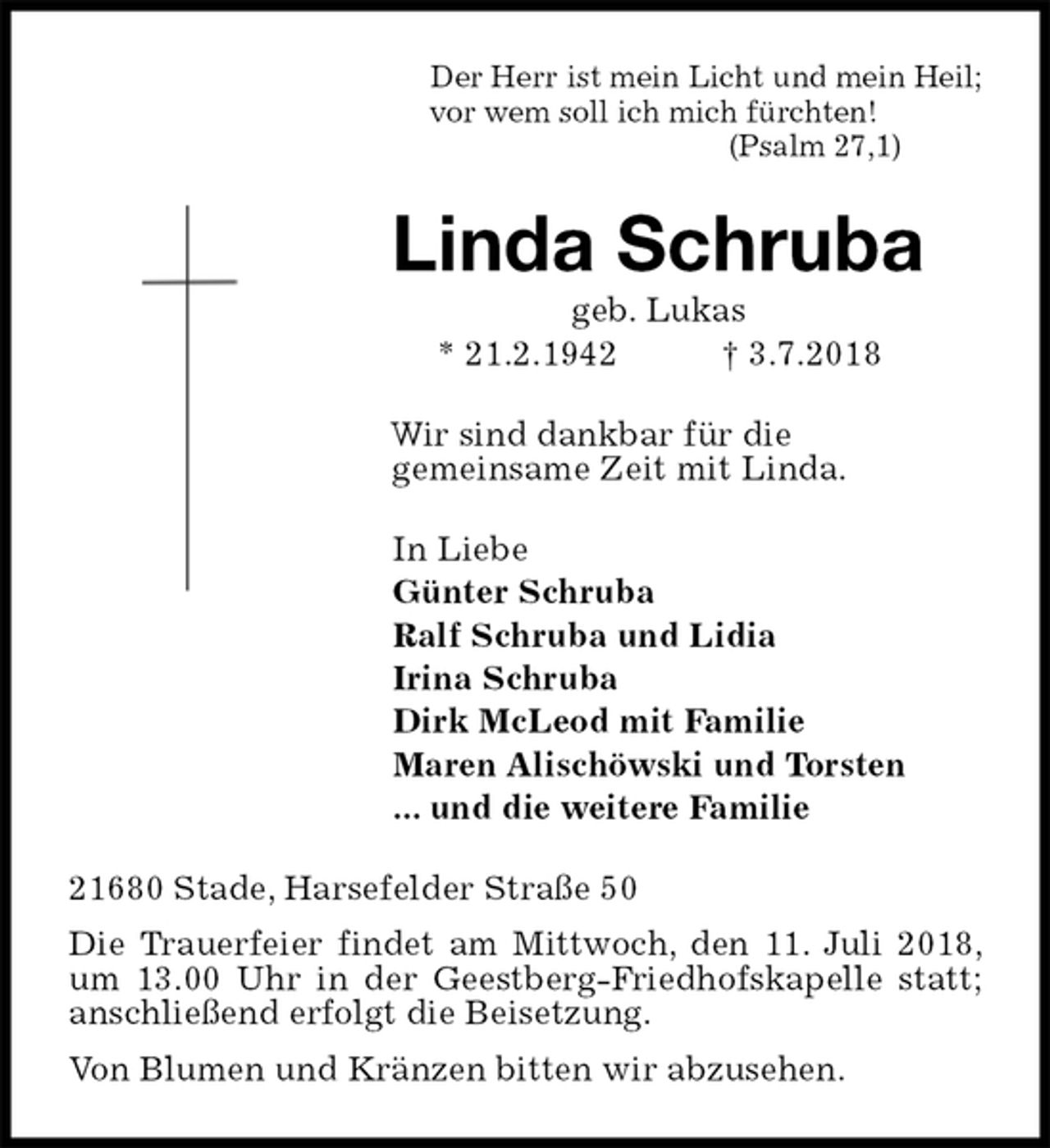 <p>Der Herr ist mein Licht und mein Heil;<br />vor wem soll ich mich fürchten!<br />(Psalm 27,1)<br />Linda Schruba<br />geb. Lukas<br />* 21.2.1942 † 3.7.2018<br />Wir sind dankbar für die<br />gemeinsame Zeit mit Linda.<br />In Liebe<br />Günter Schruba<br />Ralf Schruba und Lidia<br />Irina Schruba<br />Dirk McLeod mit Familie<br />Maren Alischöwski und Torsten<br />... und die weitere Familie<br />21680 Stade, Harsefelder Straße 50<br />Die Trauerfeier findet am Mittwoch, den 11. Juli 2018, um 13.00 Uhr in der Geestberg-Friedhofskapelle statt; anschließend erfolgt die Beisetzung.<br />Von Blumen und Kränzen bitten wir abzusehen.</p>