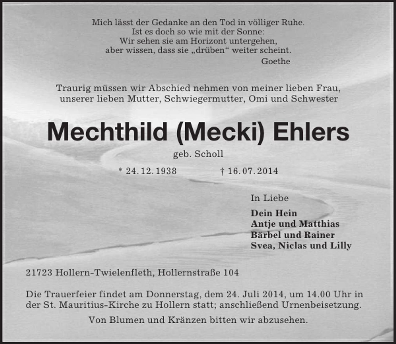 <p>Mich lässt der Gedanke an den Tod in völliger Ruhe.<br />Ist es doch so wie mit der Sonne:<br />Wir sehen sie am Horizont untergehen,<br />aber wissen, dass sie „drüben“ weiter scheint.<br />Goethe<br />Traurig müssen wir Abschied nehmen von meiner lieben Frau,<br />unserer lieben Mutter, Schwiegermutter, Omi und Schwester<br />Mechthild (Mecki) Ehlers<br />geb. Scholl<br />* 24. 12. 1938 † 16. 07. 2014<br />In Liebe<br />Dein Hein<br />Antje und Matthias<br />Bärbel und Rainer<br />Svea, Niclas und Lilly<br />21723 Hollern-Twielenfleth, Hollernstraße 104</p><p>Die Trauerfeier findet am Donnerstag, dem 24. Juli 2014, um 14.00 Uhr in der St. Mauritius-Kirche zu Hollern statt; anschließend Urnenbeisetzung.<br />Von Blumen und Kränzen bitten wir abzusehen.</p>