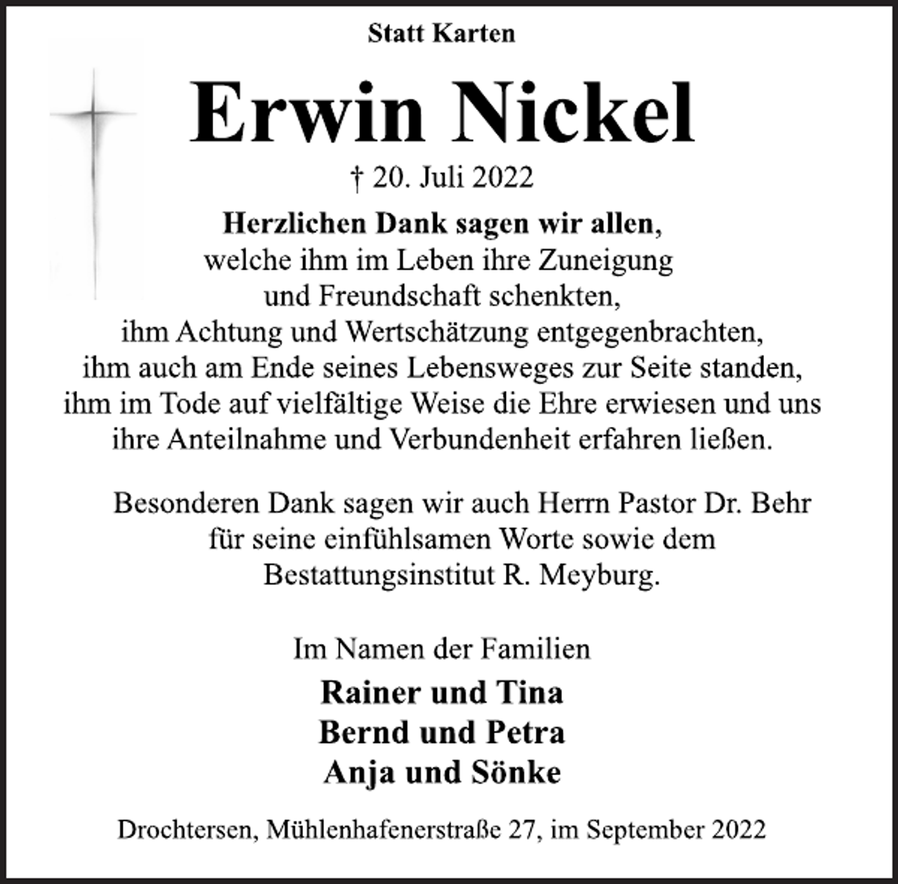 <p>Statt Karten<br />Erwin Nickel<br />† 20. Juli 2022<br />Herzlichen Dank sagen wir allen,<br />welche ihm im Leben ihre Zuneigung<br />und Freundschaft schenkten,<br />ihm Achtung und Wertschätzung entgegenbrachten,<br />ihm auch am Ende seines Lebensweges zur Seite standen,<br />ihm im Tode auf vielfältige Weise die Ehre erwiesen und uns<br />ihre Anteilnahme und Verbundenheit erfahren ließen.<br />Besonderen Dank sagen wir auch Herrn Pastor Dr. Behr<br />für seine einfühlsamen Worte sowie dem<br />Bestattungsinstitut R. Meyburg.<br />Im Namen der Familien<br />Rainer und Tina<br />Bernd und Petra<br />Anja und Sönke<br />Drochtersen, Mühlenhafenerstraße 27, im September 2022</p>