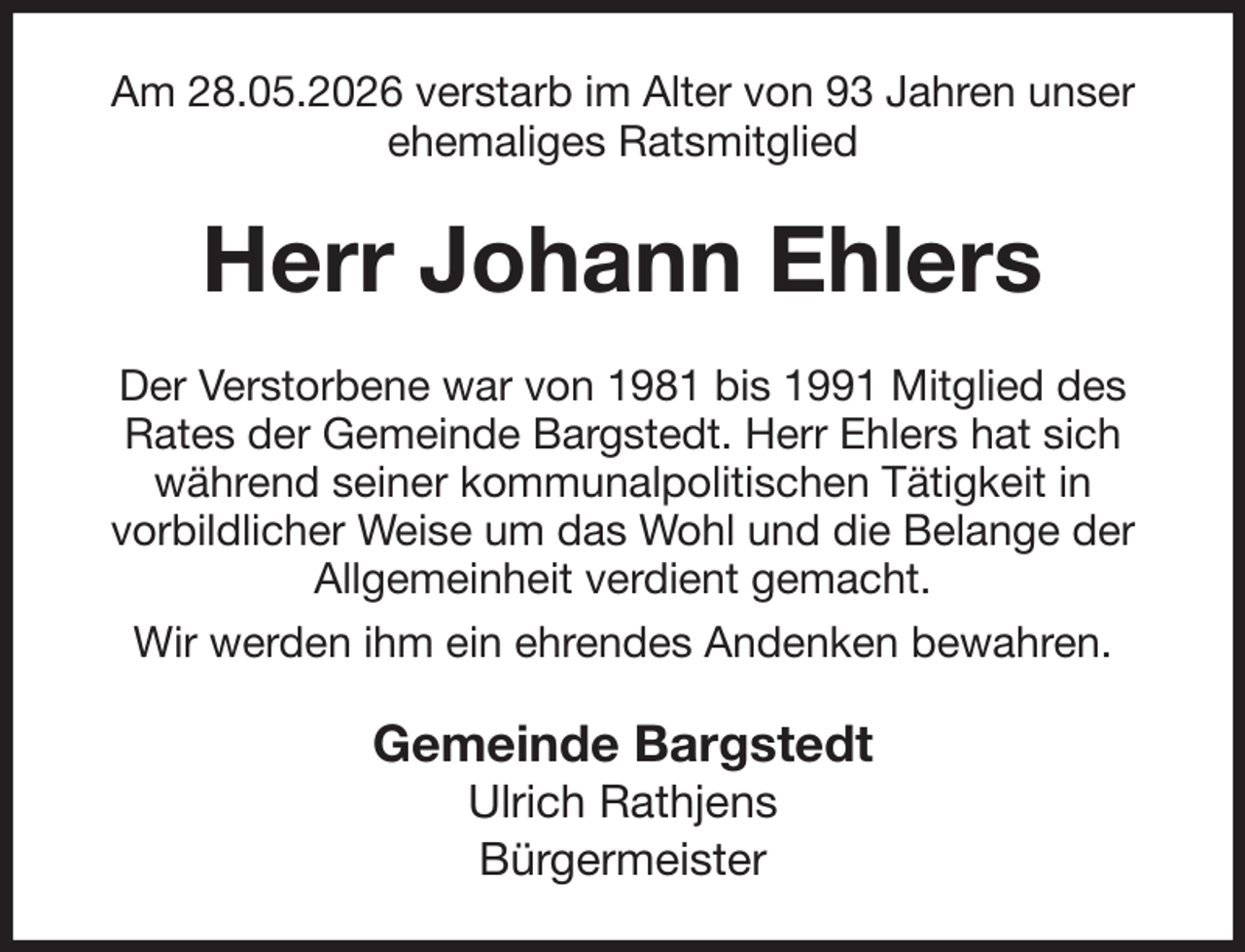 <p>Am 28.05.2026 verstarb im Alter von 93 Jahren unser<br />ehemaliges Ratsmitglied<br />Herr Johann Ehlers<br />Der Verstorbene war von 1981 bis 1991 Mitglied des Rates der Gemeinde Bargstedt. Herr Ehlers hat sich während seiner kommunalpolitischen Tätigkeit in<br />vorbildlicher Weise um das Wohl und die Belange der Allgemeinheit verdient gemacht.<br />Wir werden ihm ein ehrendes Andenken bewahren.<br />Gemeinde Bargstedt<br />Ulrich Rathjens<br />Bürgermeister</p>