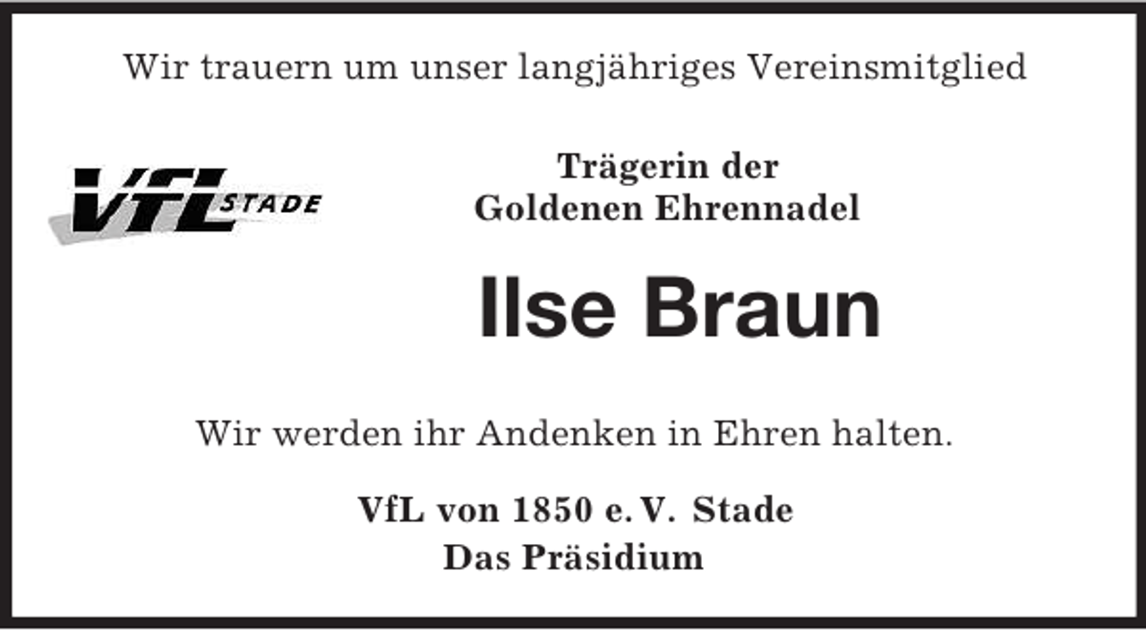 <p>Wir trauern um unser langjähriges Vereinsmitglied<br />Trägerin der<br />Goldenen Ehrennadel<br />Ilse Braun</p><p>Wir werden ihr Andenken in Ehren halten.<br />VfL von 1850 e. V. Stade<br />Das Präsidium</p>