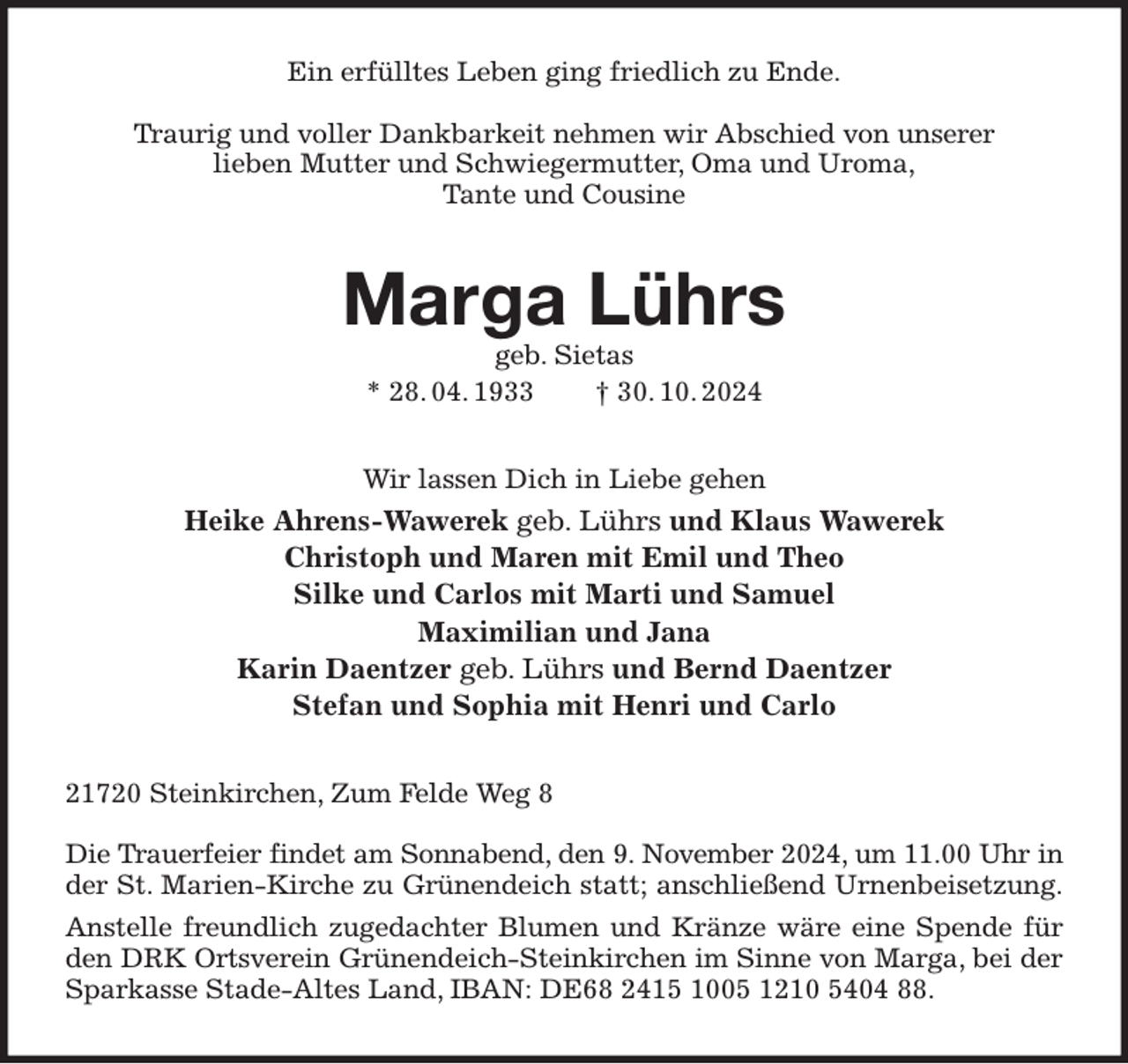 <p>Ein erfülltes Leben ging friedlich zu Ende.</p><p>Traurig und voller Dankbarkeit nehmen wir Abschied von unserer<br />lieben Mutter und Schwiegermutter, Oma und Uroma,<br />Tante und Cousine<br />Marga Lührs<br />geb. Sietas<br />* 28. 04. 1933 † 30. 10. 2024<br />Wir lassen Dich in Liebe gehen<br />Heike Ahrens-Wawerek geb. Lührs und Klaus Wawerek<br />Christoph und Maren mit Emil und Theo<br />Silke und Carlos mit Marti und Samuel<br />Maximilian und Jana<br />Karin Daentzer geb. Lührs und Bernd Daentzer<br />Stefan und Sophia mit Henri und Carlo<br />21720 Steinkirchen, Zum Felde Weg 8</p><p>Die Trauerfeier findet am Sonnabend, den 9. November 2024, um 11.00 Uhr in<br />der St. Marien-Kirche zu Grünendeich statt; anschließend Urnenbeisetzung.<br />Anstelle freundlich zugedachter Blumen und Kränze wäre eine Spende für den DRK Ortsverein Grünendeich-Steinkirchen im Sinne von Marga, bei der Sparkasse Stade-Altes Land, IBAN: DE68 2415 1005 1210 5404 88.</p>