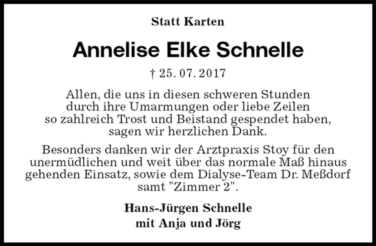 <p>Statt Karten<br />Annelise Elke Schnelle<br />† 25. 07. 2017<br />Allen, die uns in diesen schweren Stunden<br />durch ihre Umarmungen oder liebe Zeilen<br />so zahlreich Trost und Beistand gespendet haben,<br />sagen wir herzlichen Dank.<br />Besonders danken wir der Arztpraxis Stoy für den<br />unermüdlichen und weit über das normale Maß hinaus<br />gehenden Einsatz, sowie dem Dialyse-Team Dr. Meßdorf<br />samt "Zimmer 2".<br />Hans-Jürgen Schnelle<br />mit Anja und Jörg</p>