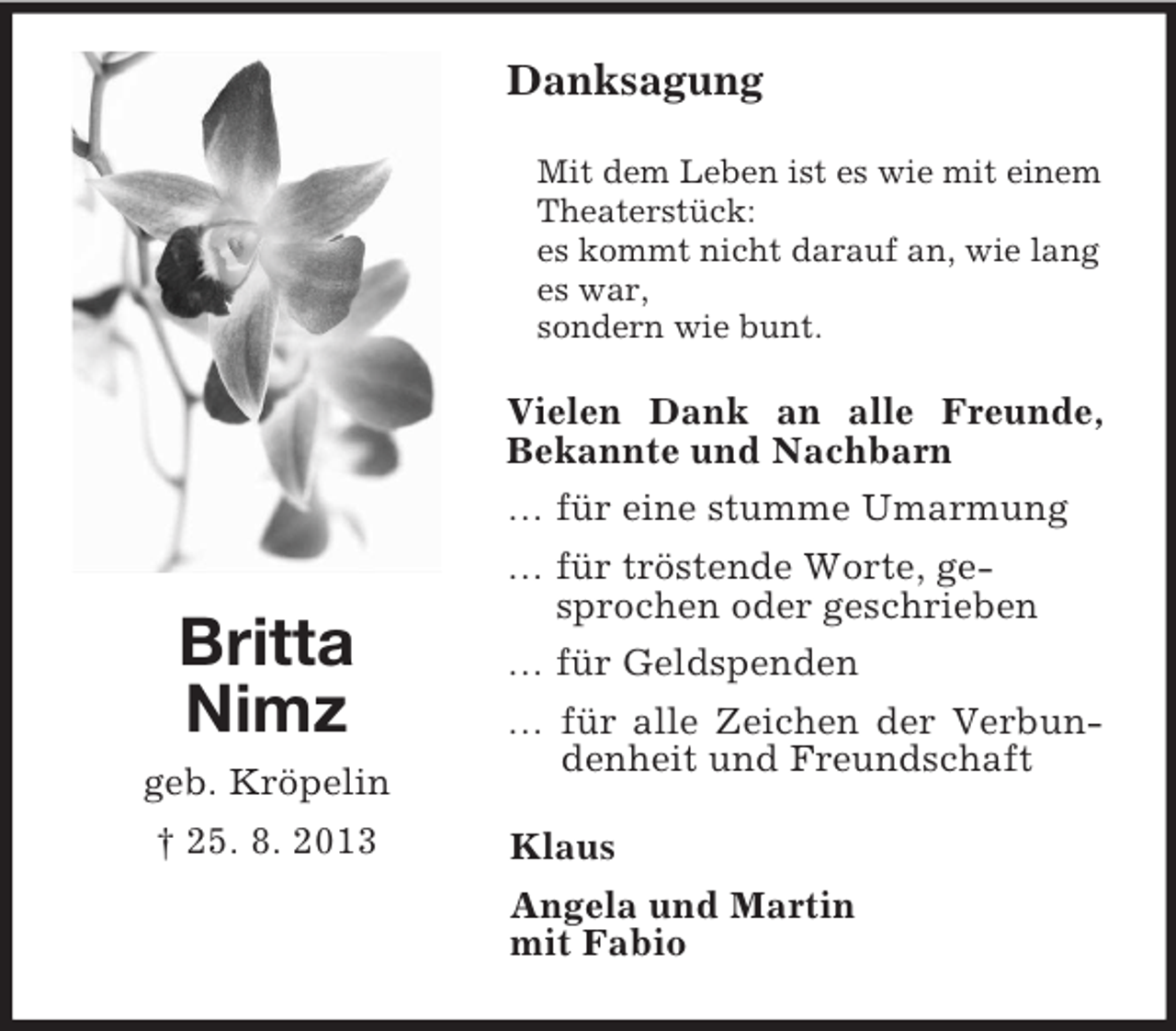 <p>Britta<br />Nimz<br />geb. Kröpelin<br />† 25. 8. 2013<br />Danksagung<br />Mit dem Leben ist es wie mit einem Theaterstück:<br />es kommt nicht darauf an, wie lang es war,<br />sondern wie bunt.<br />Vielen Dank an alle Freunde, Bekannte und Nachbarn<br />… für eine stumme Umarmung<br />… für tröstende Worte, ge-<br />sprochen oder geschrieben<br />… für Geldspenden<br />… für alle Zeichen der Verbundenheit und Freundschaft<br />Klaus<br />Angela und Martin<br />mit Fabio</p>