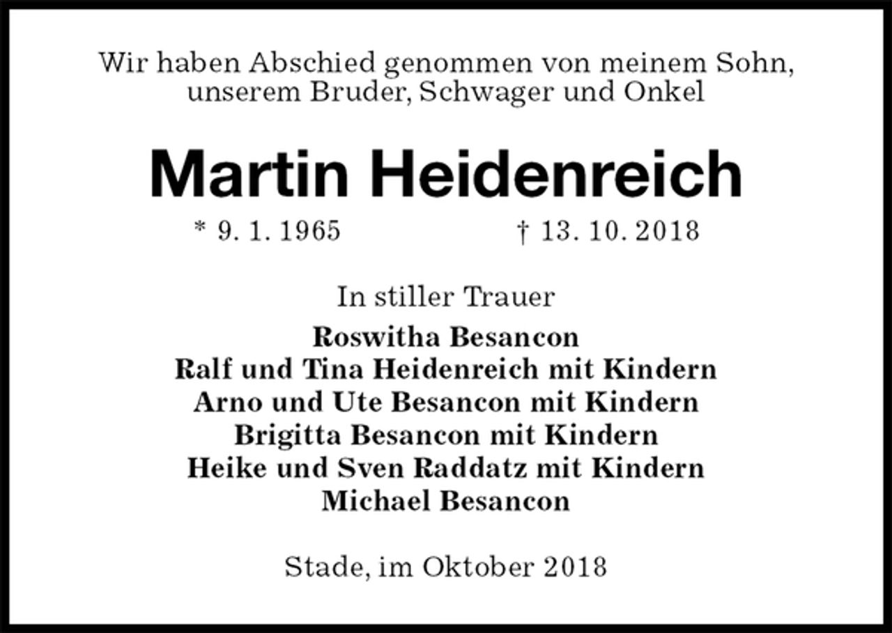 <p>Wir haben Abschied genommen von meinem Sohn,<br />unserem Bruder, Schwager und Onkel<br />Martin Heidenreich<br />* 9. 1. 1965 † 13. 10. 2018<br />In stiller Trauer<br />Roswitha Besancon<br />Ralf und Tina Heidenreich mit Kindern<br />Arno und Ute Besancon mit Kindern<br />Brigitta Besancon mit Kindern<br />Heike und Sven Raddatz mit Kindern<br />Michael Besancon<br />Stade, im Oktober 2018</p>