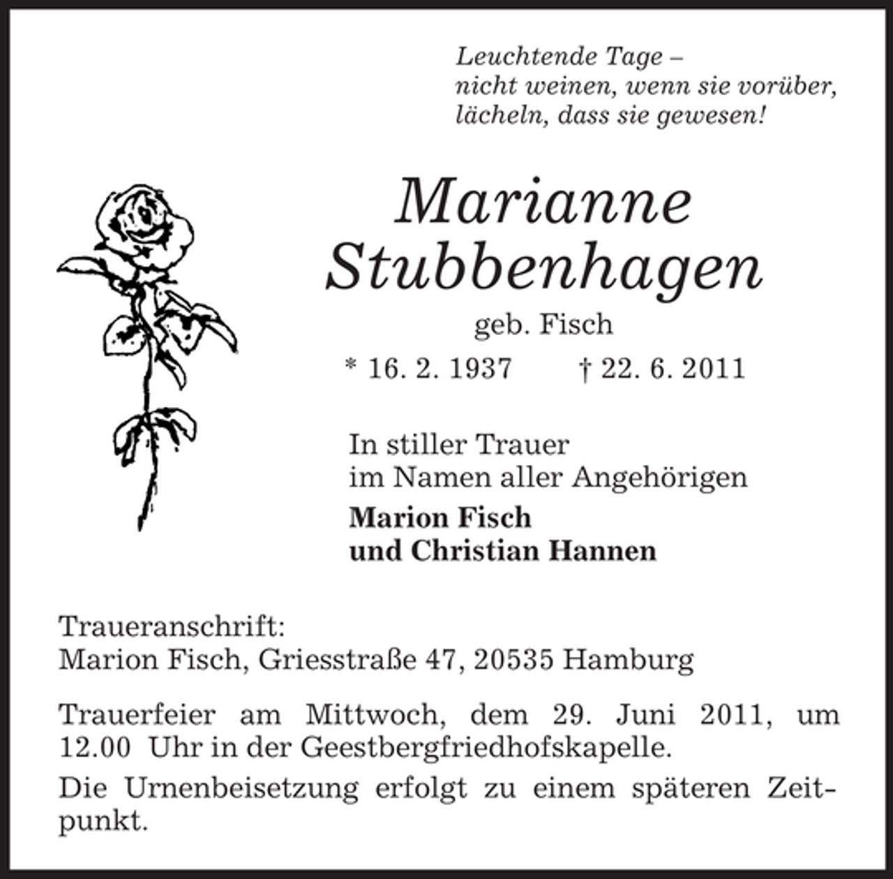 <p>Leuchtende Tage –<br />nicht weinen, wenn sie vorüber,<br />lächeln, dass sie gewesen!<br />Marianne<br />Stubbenhagen<br />geb. Fisch<br />* 16. 2. 1937 † 22. 6. 2011<br />In stiller Trauer<br />im Namen aller Angehörigen<br />Marion Fisch<br />und Christian Hannen<br />Traueranschrift:<br />Marion Fisch, Griesstraße 47, 20535 Hamburg<br />Trauerfeier am Mittwoch, dem 29. Juni 2011, um 12.00 Uhr in der Geestbergfriedhofskapelle.<br />Die Urnenbeisetzung erfolgt zu einem späteren Zeitpunkt.</p>