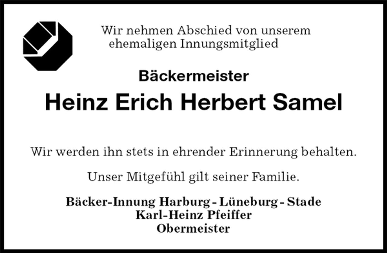 <p>Wir nehmen Abschied von unserem<br />ehemaligen Innungsmitglied<br />Bäckermeister<br />Heinz Erich Herbert Samel</p>
<p>Bäcker-Innung Harburg - Lüneburg - Stade<br />Karl-Heinz Pfeiffer<br />Obermeister<br />Wir werden ihn stets in ehrender Erinnerung behalten.</p>
<p>Unser Mitgefühl gilt seiner Familie.</p>