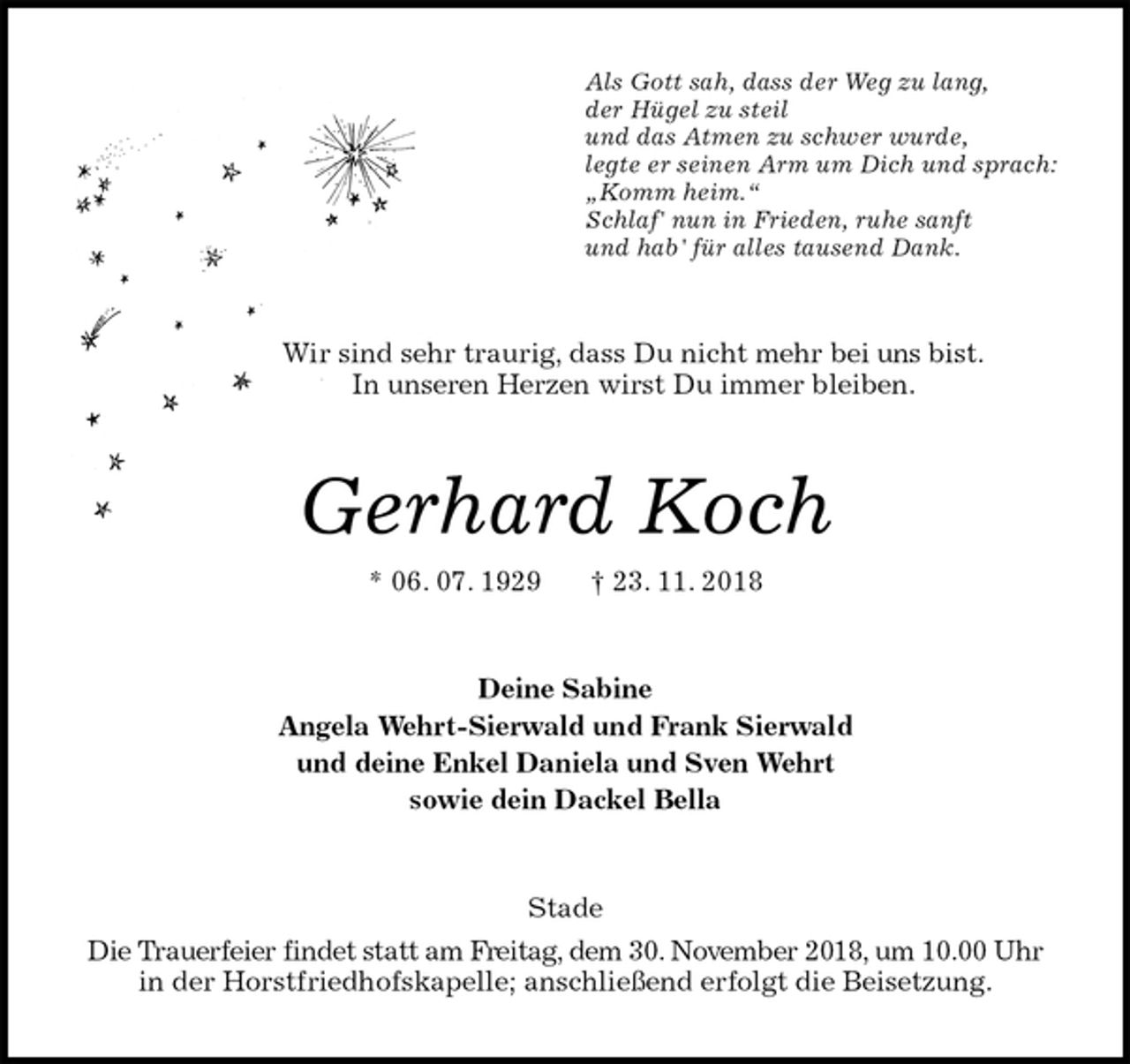 <p>Als Gott sah, dass der Weg zu lang,<br />der Hügel zu steil<br />und das Atmen zu schwer wurde,<br />legte er seinen Arm um Dich und sprach:<br />„Komm heim.“<br />Schlaf' nun in Frieden, ruhe sanft<br />und hab' für alles tausend Dank.<br />Wir sind sehr traurig, dass Du nicht mehr bei uns bist.<br />In unseren Herzen wirst Du immer bleiben.<br />Gerhard Koch<br />* 06. 07. 1929 † 23. 11. 2018<br />Deine Sabine<br />Angela Wehrt-Sierwald und Frank Sierwald<br />und deine Enkel Daniela und Sven Wehrt<br />sowie dein Dackel Bella<br />Stade<br />Die Trauerfeier findet statt am Freitag, dem 30. November 2018, um 10.00 Uhr in der Horstfriedhofskapelle; anschließend erfolgt die Beisetzung.</p>