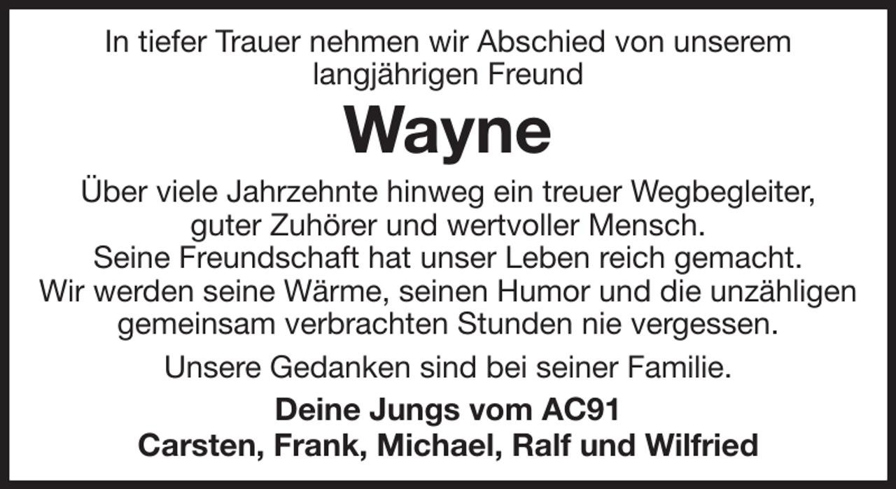 <p>In tiefer Trauer nehmen wir Abschied von unserem<br />langjährigen Freund<br />Wayne<br />Über viele Jahrzehnte hinweg ein treuer Wegbegleiter,<br />guter Zuhörer und wertvoller Mensch.<br />Seine Freundschaft hat unser Leben reich gemacht.<br />Wir werden seine Wärme, seinen Humor und die unzähligen gemeinsam verbrachten Stunden nie vergessen.<br />Unsere Gedanken sind bei seiner Familie.<br />Deine Jungs vom AC91<br />Carsten, Frank, Michael, Ralf und Wilfried</p>