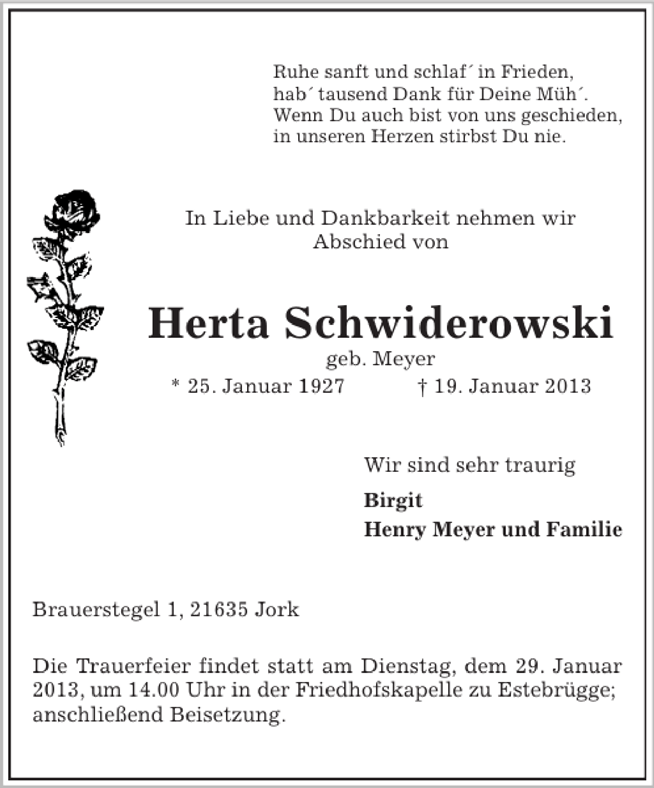 <p>Ruhe sanft und schlaf´ in Frieden,<br />hab´ tausend Dank für Deine Müh´.<br />Wenn Du auch bist von uns geschieden,<br />in unseren Herzen stirbst Du nie.</p><p>In Liebe und Dankbarkeit nehmen wir<br />Abschied von</p><p>Herta Schwiderowski<br />geb. Meyer<br />* 25. Januar 1927<br />† 19. Januar 2013</p><p>Wir sind sehr traurig<br />Birgit<br />Henry Meyer und Familie</p><p>Brauerstegel 1, 21635 Jork<br />Die Trauerfeier findet statt am Dienstag, dem 29. Januar<br />2013, um 14.00 Uhr in der Friedhofskapelle zu Estebrügge;<br />anschließend Beisetzung.</p>