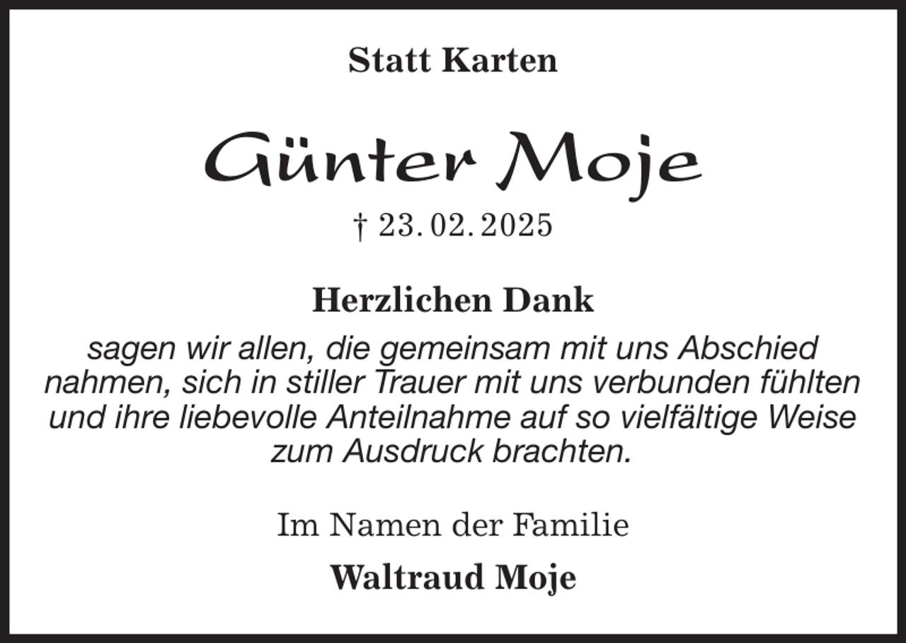<p>Statt Karten<br />Günter Moje<br />† 23. 02. 2025<br />Herzlichen Dank<br />sagen wir allen, die gemeinsam mit uns Abschied<br />nahmen, sich in stiller Trauer mit uns verbunden fühlten<br />und ihre liebevolle Anteilnahme auf so vielfältige Weise<br />zum Ausdruck brachten.<br />Im Namen der Familie<br />Waltraud Moje</p>