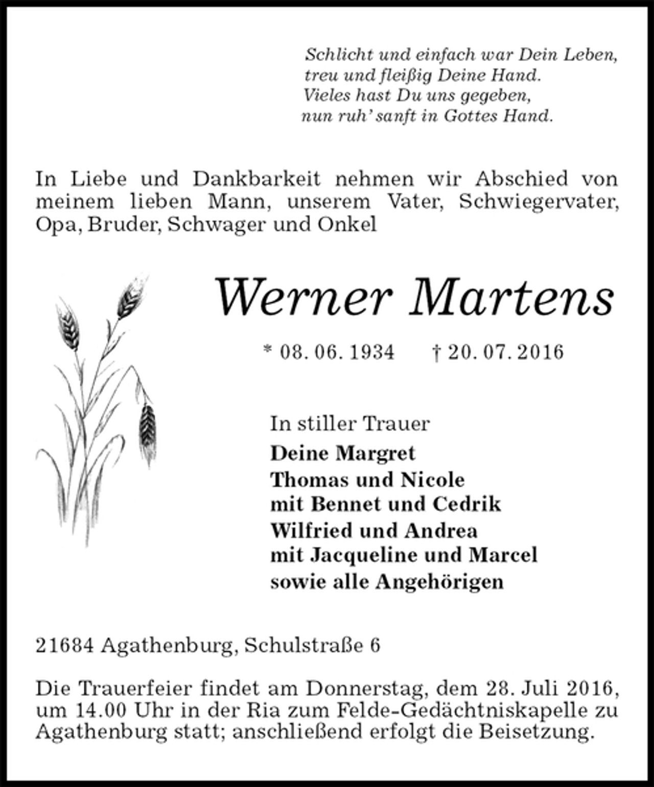 <p>Schlicht und einfach war Dein Leben,<br />treu und fleißig Deine Hand.<br />Vieles hast Du uns gegeben,<br />nun ruh’ sanft in Gottes Hand.<br />In Liebe und Dankbarkeit nehmen wir Abschied von meinem lieben Mann, unserem Vater, Schwiegervater, Opa, Bruder, Schwager und Onkel<br />Werner Martens<br />* 08. 06. 1934 † 20. 07. 2016<br />In stiller Trauer<br />Deine Margret<br />Thomas und Nicole<br />mit Bennet und Cedrik<br />Wilfried und Andrea<br />mit Jacqueline und Marcel<br />sowie alle Angehörigen<br />21684 Agathenburg, Schulstraße 6</p>
<p>Die Trauerfeier findet am Donnerstag, dem 28. Juli 2016, um 14.00 Uhr in der Ria zum Felde-Gedächtniskapelle zu Agathenburg statt; anschließend erfolgt die Beisetzung.</p>