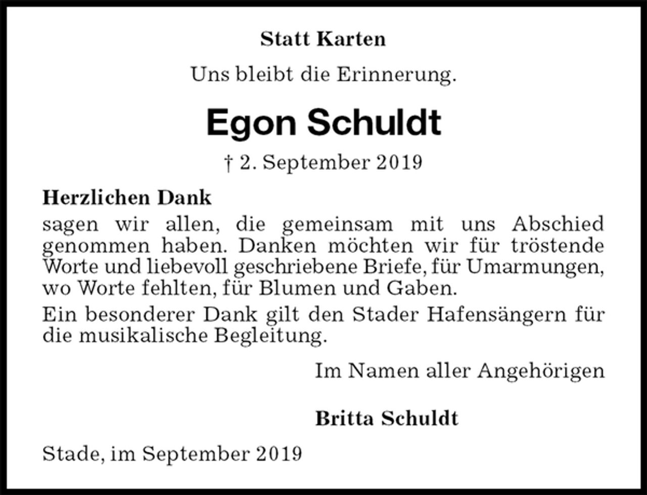 <p>Statt Karten<br />Uns bleibt die Erinnerung.<br />Egon Schuldt<br />† 2. September 2019<br />Herzlichen Dank<br />sagen wir allen, die gemeinsam mit uns Abschied<br />genommen haben. Danken möchten wir für tröstende Worte und liebevoll geschriebene Briefe, für Umarmungen,<br />wo Worte fehlten, für Blumen und Gaben.<br />Ein besonderer Dank gilt den Stader Hafensängern für die musikalische Begleitung.<br />Im Namen aller Angehörigen</p><p>Britta Schuldt<br />Stade, im September 2019</p>