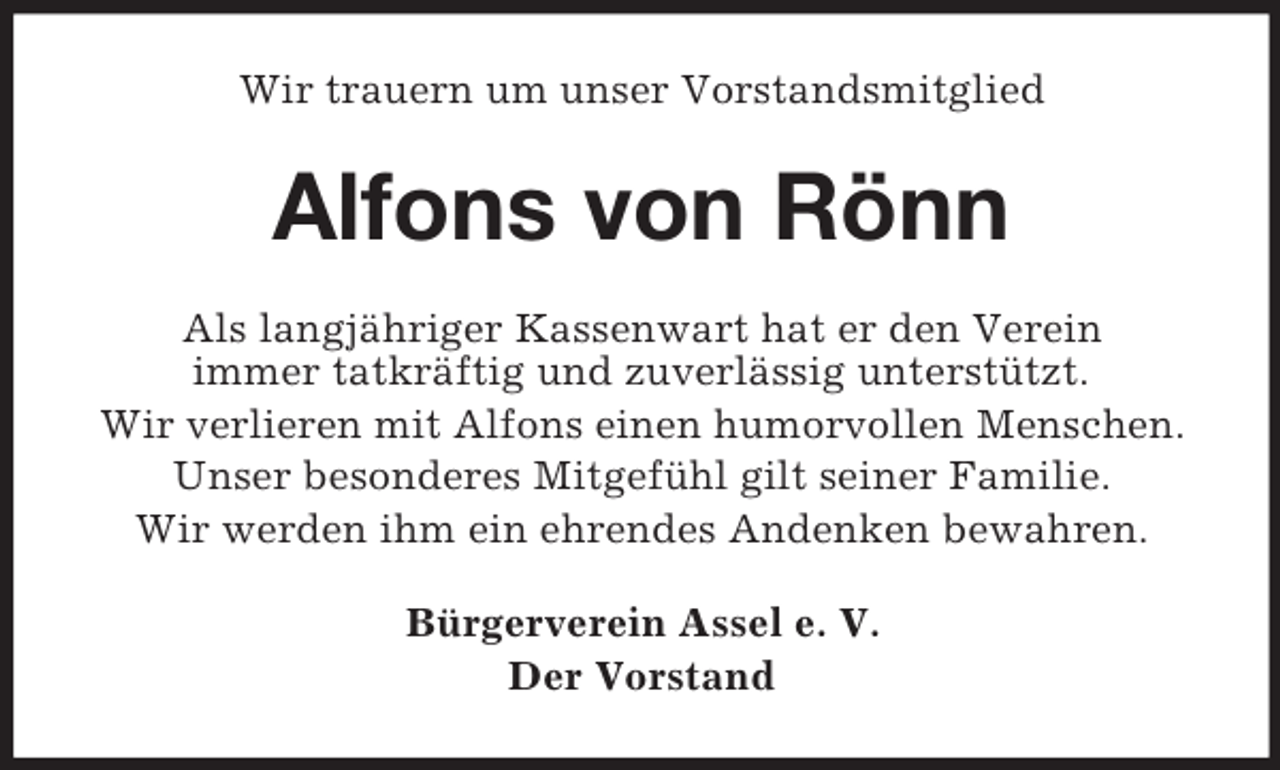 <p>Wir trauern um unser Vorstandsmitglied</p><p>Alfons von Rönn<br />Als langjähriger Kassenwart hat er den Verein<br />immer tatkräftig und zuverlässig unterstützt.<br />Wir verlieren mit Alfons einen humorvollen Menschen.<br />Unser besonderes Mitgefühl gilt seiner Familie.<br />Wir werden ihm ein ehrendes Andenken bewahren.<br />Bürgerverein Assel e. V.<br />Der Vorstand</p>