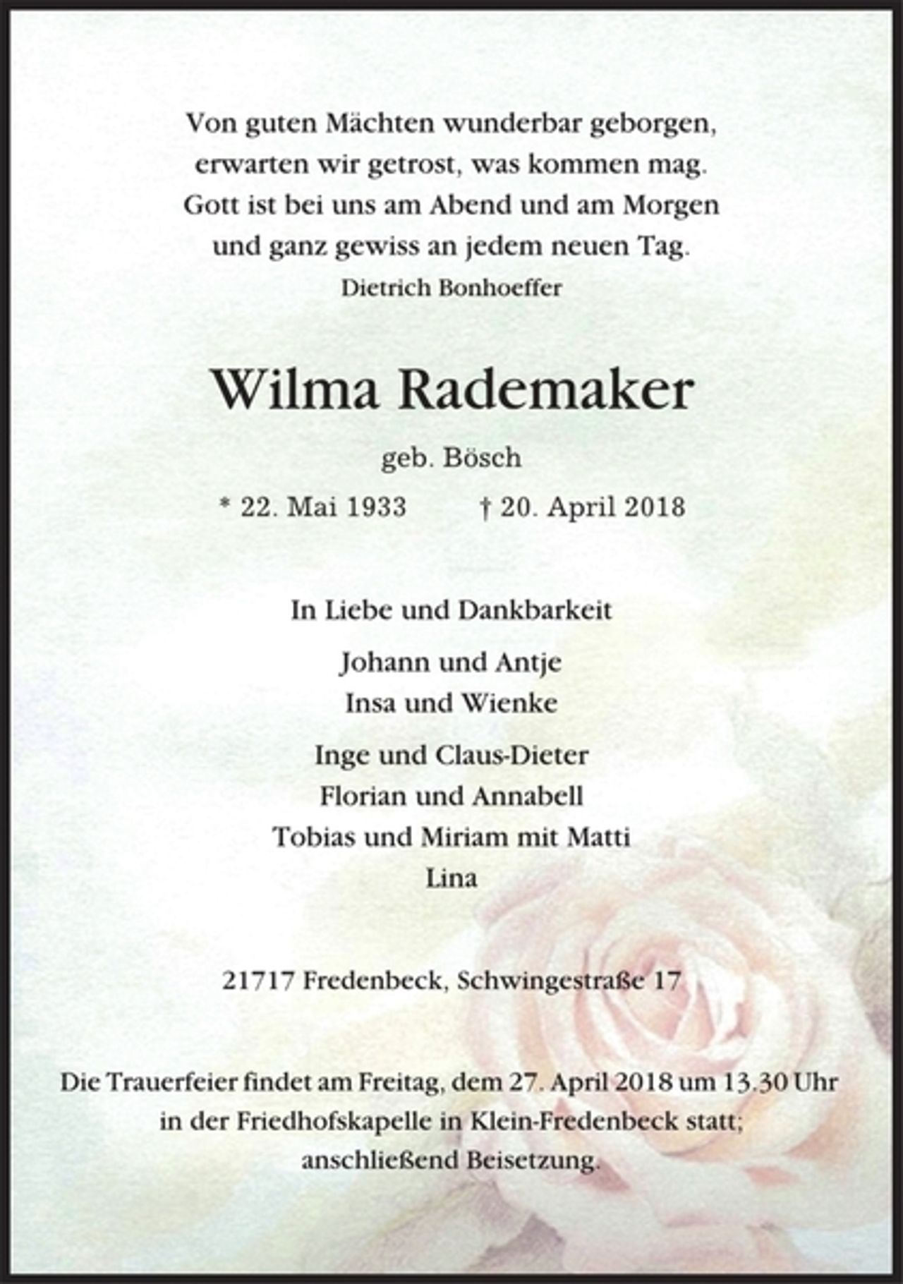 <p>Von guten Mächten wunderbar geborgen,<br />erwarten wir getrost, was kommen mag.<br />Gott ist bei uns am Abend und am Morgen<br />und ganz gewiss an jedem neuen Tag.<br />Dietrich Bonhoeffer<br />Wilma Rademaker<br />geb. Bösch<br />* 22. Mai 1933 † 20. April 2018<br />In Liebe und Dankbarkeit<br />Johann und Antje<br />Insa und Wienke<br />Inge und Claus-Dieter<br />Florian und Annabell<br />Tobias und Miriam mit Matti<br />Lina<br />21717 Fredenbeck, Schwingestraße 17<br />Die Trauerfeier findet am Freitag, dem 27. April 2018 um 13.30 Uhr<br />in der Friedhofskapelle in Klein-Fredenbeck statt;<br />anschließend Beisetzung.</p>