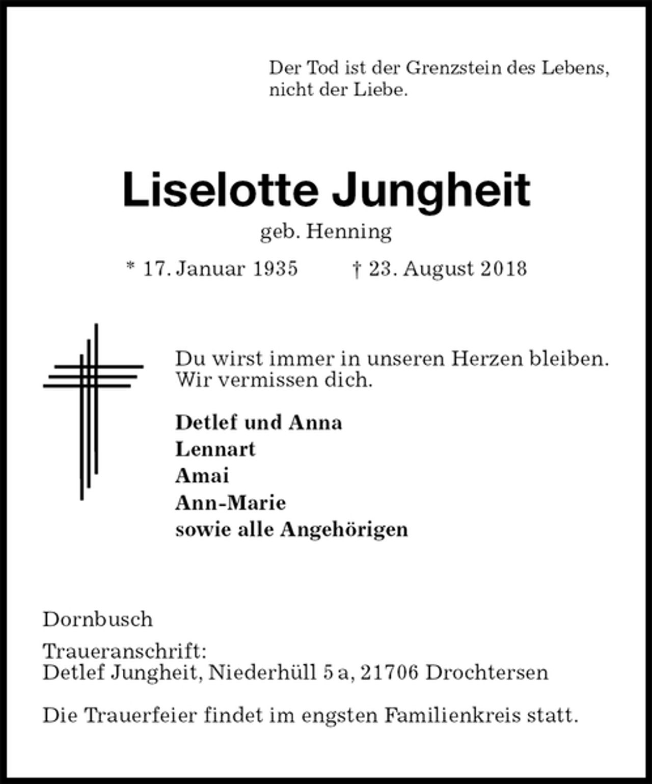 <p>Der Tod ist der Grenzstein des Lebens,<br />nicht der Liebe.<br />Liselotte Jungheit<br />geb. Henning<br />* 17. Januar 1935 † 23. August 2018<br />Du wirst immer in unseren Herzen bleiben.<br />Wir vermissen dich.</p><p>Detlef und Anna<br />Lennart<br />Amai<br />Ann-Marie<br />sowie alle Angehörigen<br />Dornbusch<br />Traueranschrift:<br />Detlef Jungheit, Niederhüll 5 a, 21706 Drochtersen</p><p>Die Trauerfeier findet im engsten Familienkreis statt.</p>