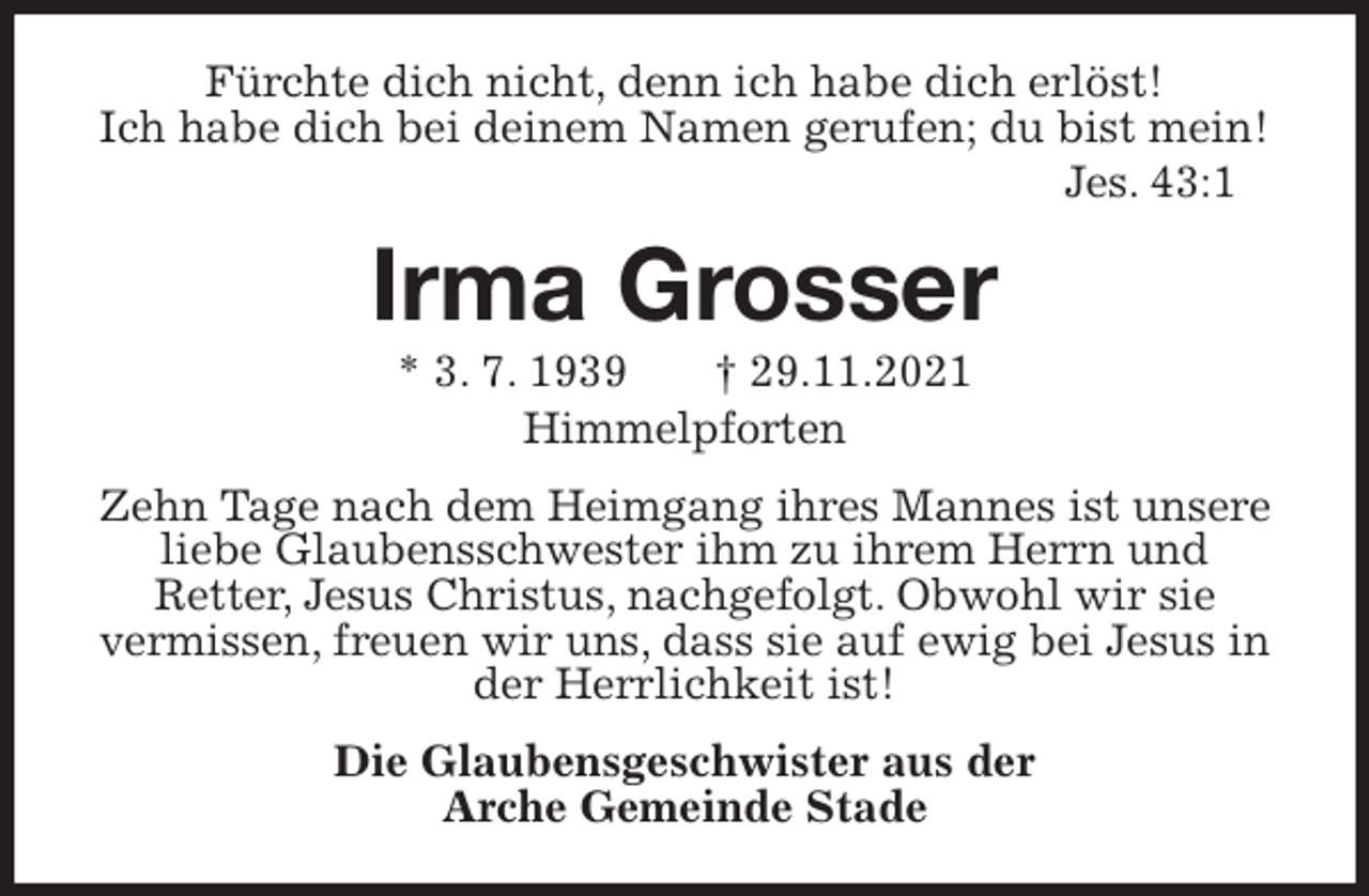 <p>Fürchte dich nicht, denn ich habe dich erlöst!<br />Ich habe dich bei deinem Namen gerufen; du bist mein!<br />Jes. 43:1<br />Irma Grosser<br />* 3. 7. 1939 † 29.11.2021<br />Himmelpforten<br />Zehn Tage nach dem Heimgang ihres Mannes ist unsere liebe Glaubensschwester ihm zu ihrem Herrn und<br />Retter, Jesus Christus, nachgefolgt. Obwohl wir sie<br />vermissen, freuen wir uns, dass sie auf ewig bei Jesus in der Herrlichkeit ist!<br />Die Glaubensgeschwister aus der<br />Arche Gemeinde Stade</p>