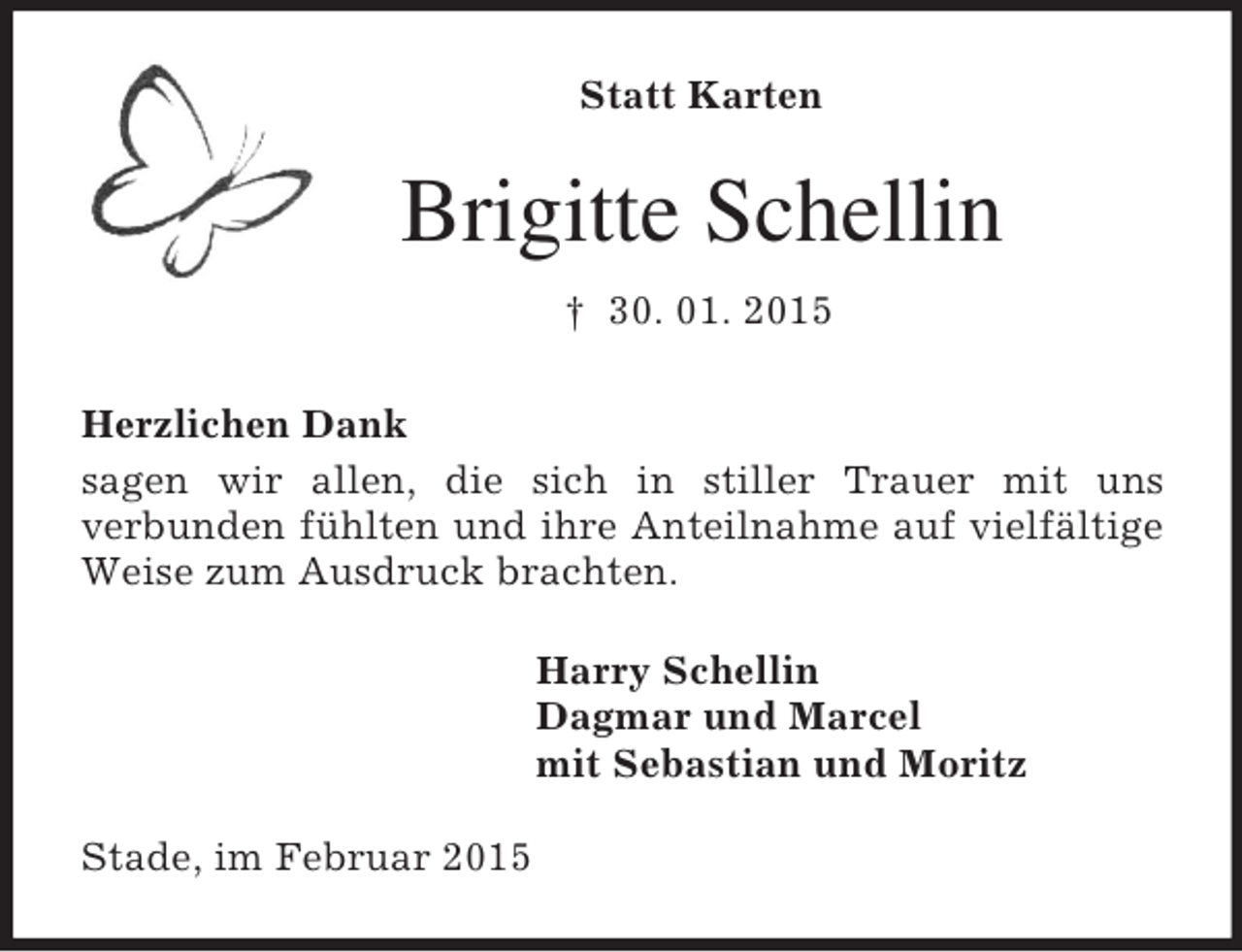 <p>Statt Karten</p><p>Brigitte Schellin<br />† 30. 01. 2015<br />Herzlichen Dank<br />sagen wir allen, die sich in stiller Trauer mit uns<br />verbunden fühlten und ihre Anteilnahme auf vielfältige Weise zum Ausdruck brachten.<br />Harry Schellin<br />Dagmar und Marcel<br />mit Sebastian und Moritz<br />Stade, im Februar 2015</p>