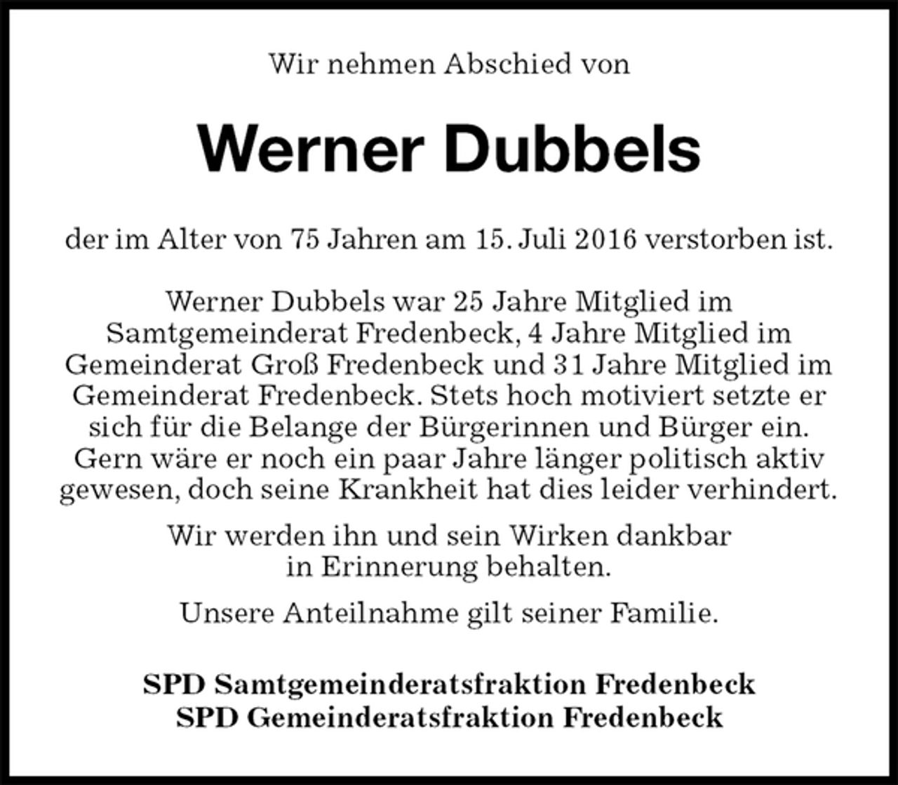<p>Wir nehmen Abschied von<br />Werner Dubbels<br />der im Alter von 75 Jahren am 15. Juli 2016 verstorben ist.</p>
<p>Werner Dubbels war 25 Jahre Mitglied im<br />Samtgemeinderat Fredenbeck, 4 Jahre Mitglied im<br />Gemeinderat Groß Fredenbeck und 31 Jahre Mitglied im Gemeinderat Fredenbeck. Stets hoch motiviert setzte er sich für die Belange der Bürgerinnen und Bürger ein.<br />Gern wäre er noch ein paar Jahre länger politisch aktiv gewesen, doch seine Krankheit hat dies leider verhindert.<br />Wir werden ihn und sein Wirken dankbar<br />in Erinnerung behalten.<br />Unsere Anteilnahme gilt seiner Familie.<br />SPD Samtgemeinderatsfraktion Fredenbeck<br />SPD Gemeinderatsfraktion Fredenbeck</p>