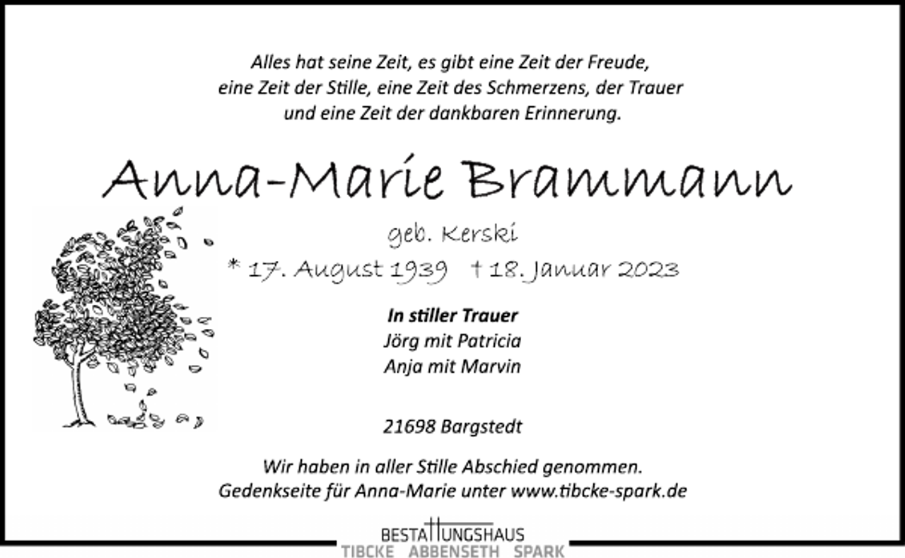 <p>Alles hat seine Zeit, es gibt eine Zeit der Freude,<br />eine Zeit der Stelle, eine Zeit des Schmerzens, der Trauer<br />und eine Zeit der dankbaren Erinnerung.<br />Anna-Maria Brammann<br />geb. Kerski<br />* 17. August 1939 18. Januar 2023<br />In stiller Trauer<br />Jörg mit Patricia<br />Anja mit Marvin<br />21698 Bargstedt<br />Wir haben in aller Stille Abschied genommen.<br />Gedenkseite für Anna­Marie unter www.tibcke­spark.de</p>