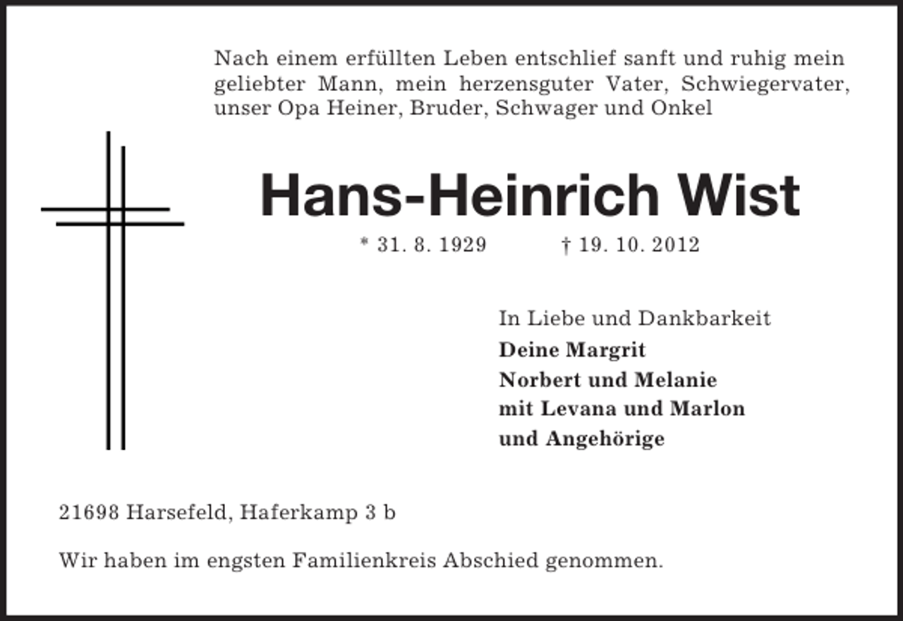 <p>Nach einem erfüllten Leben entschlief sanft und ruhig mein<br />geliebter Mann, mein herzensguter Vater, Schwiegervater,<br />unser Opa Heiner, Bruder, Schwager und Onkel</p><p>Hans-Heinrich Wist<br />* 31. 8. 1929</p><p>† 19. 10. 2012<br />In Liebe und Dankbarkeit<br />Deine Margrit<br />Norbert und Melanie<br />mit Levana und Marlon<br />und Angehörige</p><p>21698 Harsefeld, Haferkamp 3 b<br />Wir haben im engsten Familienkreis Abschied genommen.</p>