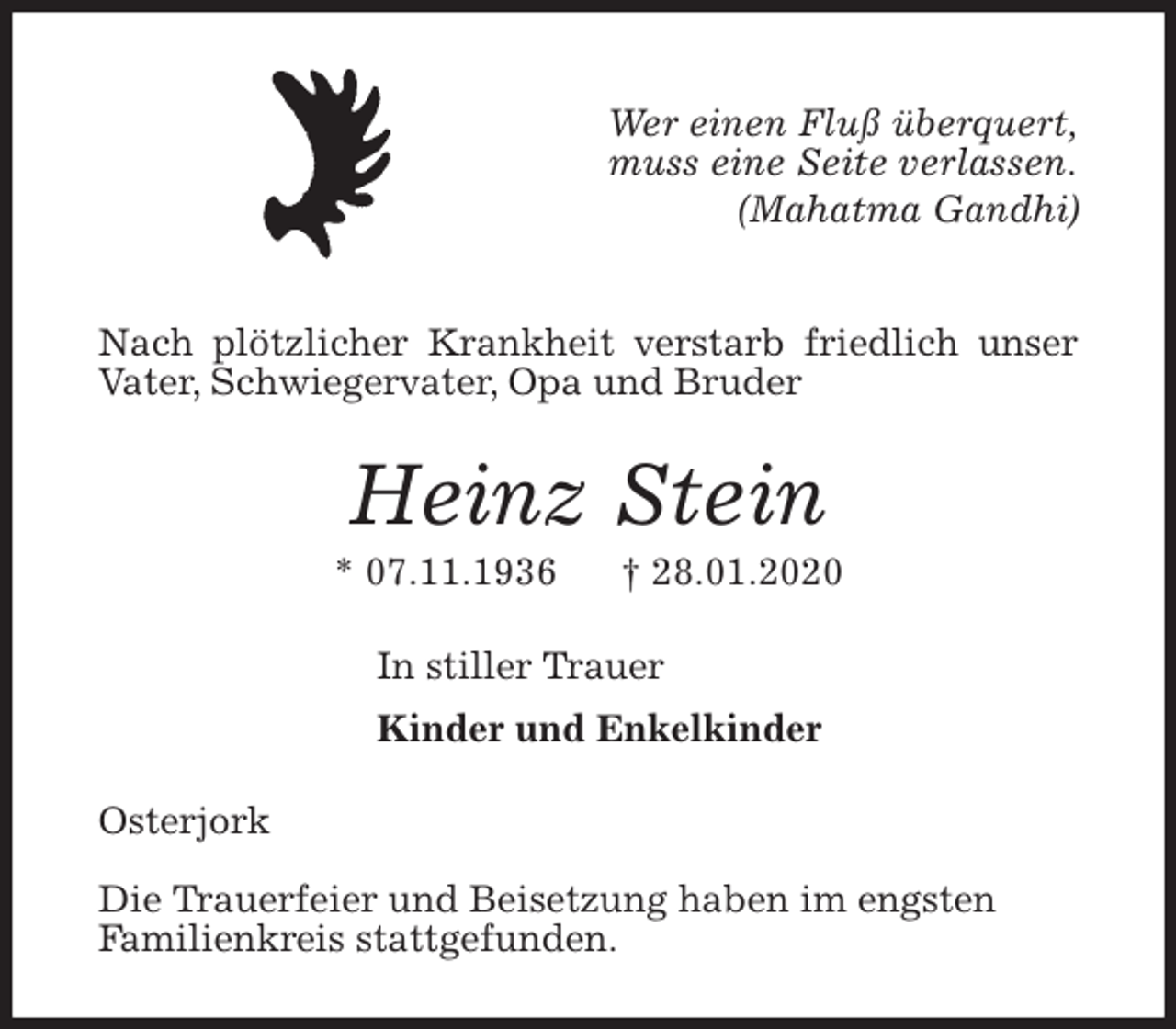 <p>Wer einen Fluß überquert,<br />muss eine Seite verlassen.<br />(Mahatma Gandhi)</p>
<p>Nach plötzlicher Krankheit verstarb friedlich unser<br />Vater, Schwiegervater, Opa und Bruder<br />Heinz Stein<br />* 07.11.1936 † 28.01.2020<br />In stiller Trauer<br />Kinder und Enkelkinder<br />Osterjork</p>
<p>Die Trauerfeier und Beisetzung haben im engsten<br />Familienkreis stattgefunden.</p>