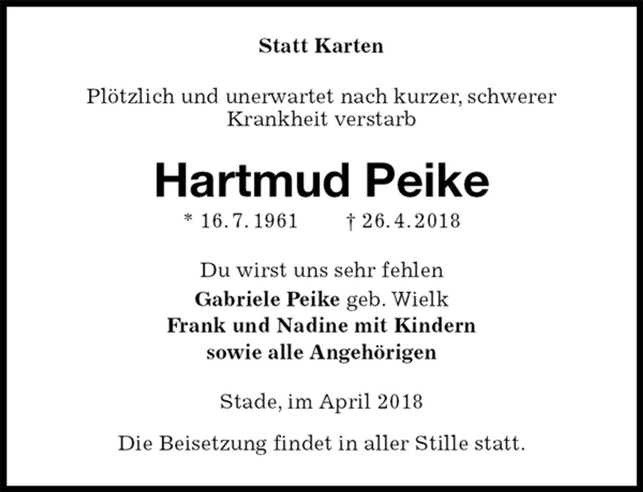 <p>Statt Karten<br />Plötzlich und unerwartet nach kurzer, schwerer<br />Krankheit verstarb<br />Hartmud Peike<br />* 16. 7. 1961 † 26. 4. 2018<br />Du wirst uns sehr fehlen<br />Gabriele Peike geb. Wielk<br />Frank und Nadine mit Kindern<br />sowie alle Angehörigen<br />Stade, im April 2018</p><p>Die Beisetzung findet in aller Stille statt.</p>