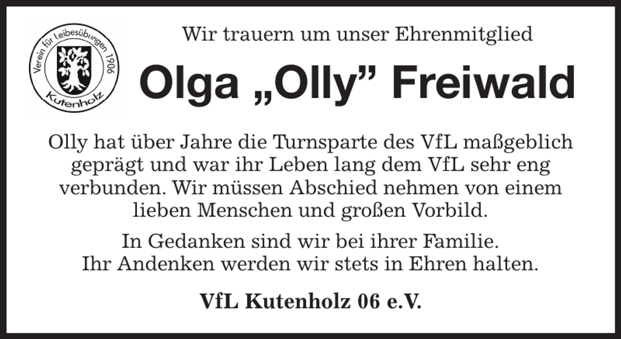 <p>Wir trauern um unser Ehrenmitglied<br />Olga „Olly” Freiwald<br />Olly hat über Jahre die Turnsparte des VfL maßgeblich geprägt und war ihr Leben lang dem VfL sehr eng<br />verbunden. Wir müssen Abschied nehmen von einem<br />lieben Menschen und großen Vorbild.<br />In Gedanken sind wir bei ihrer Familie.<br />Ihr Andenken werden wir stets in Ehren halten.<br />VfL Kutenholz 06 e.V.</p>