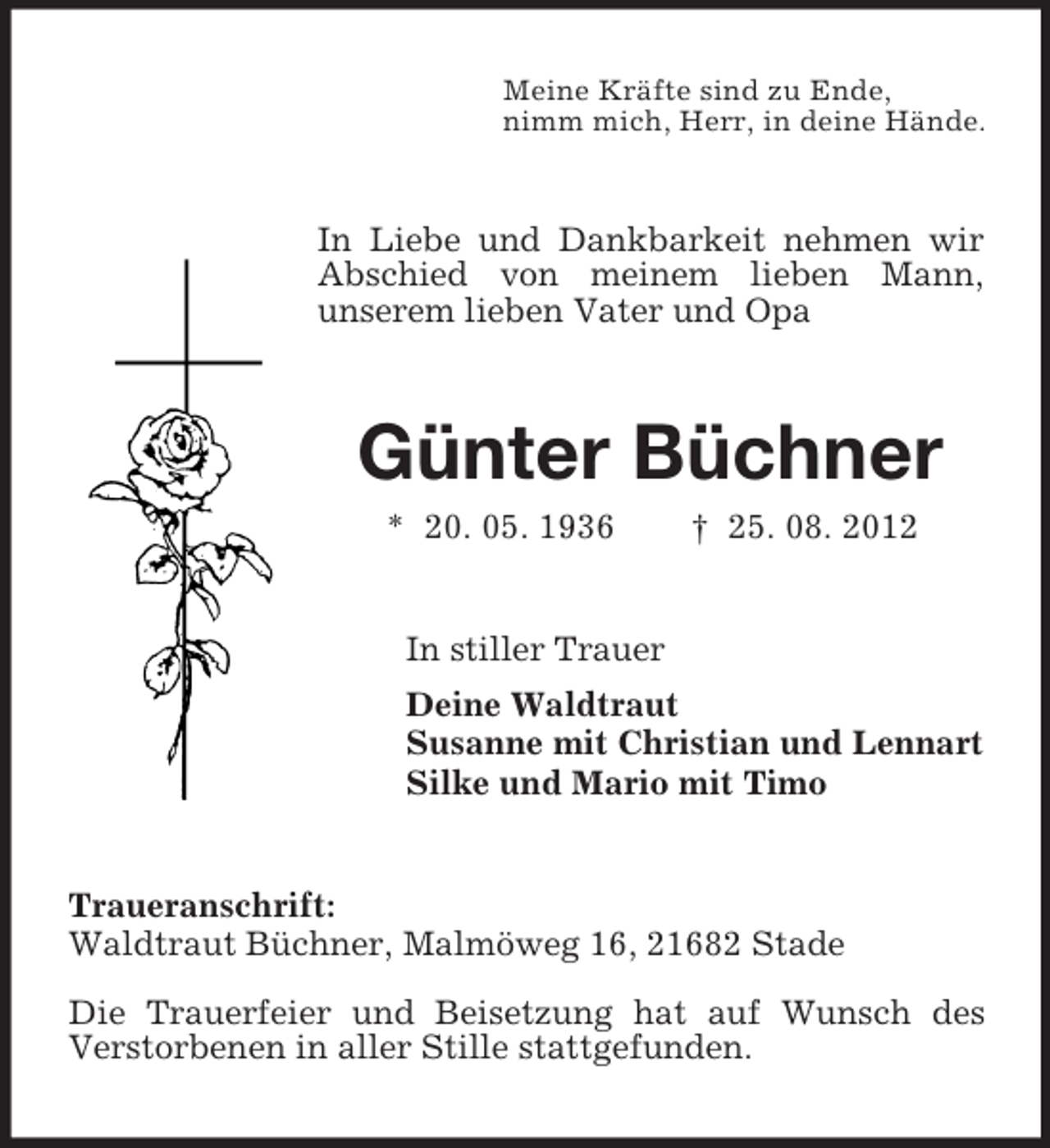 <p>Meine Kräfte sind zu Ende,<br />nimm mich, Herr, in deine Hände.</p><p>In Liebe und Dankbarkeit nehmen wir<br />Abschied von meinem lieben Mann,<br />unserem lieben Vater und Opa</p><p>Günter Büchner<br />* 20. 05. 1936</p><p>† 25. 08. 2012</p><p>In stiller Trauer<br />Deine Waldtraut<br />Susanne mit Christian und Lennart<br />Silke und Mario mit Timo</p><p>Traueranschrift:<br />Waldtraut Büchner, Malmöweg 16, 21682 Stade<br />Die Trauerfeier und Beisetzung hat auf Wunsch des<br />Verstorbenen in aller Stille stattgefunden.</p>