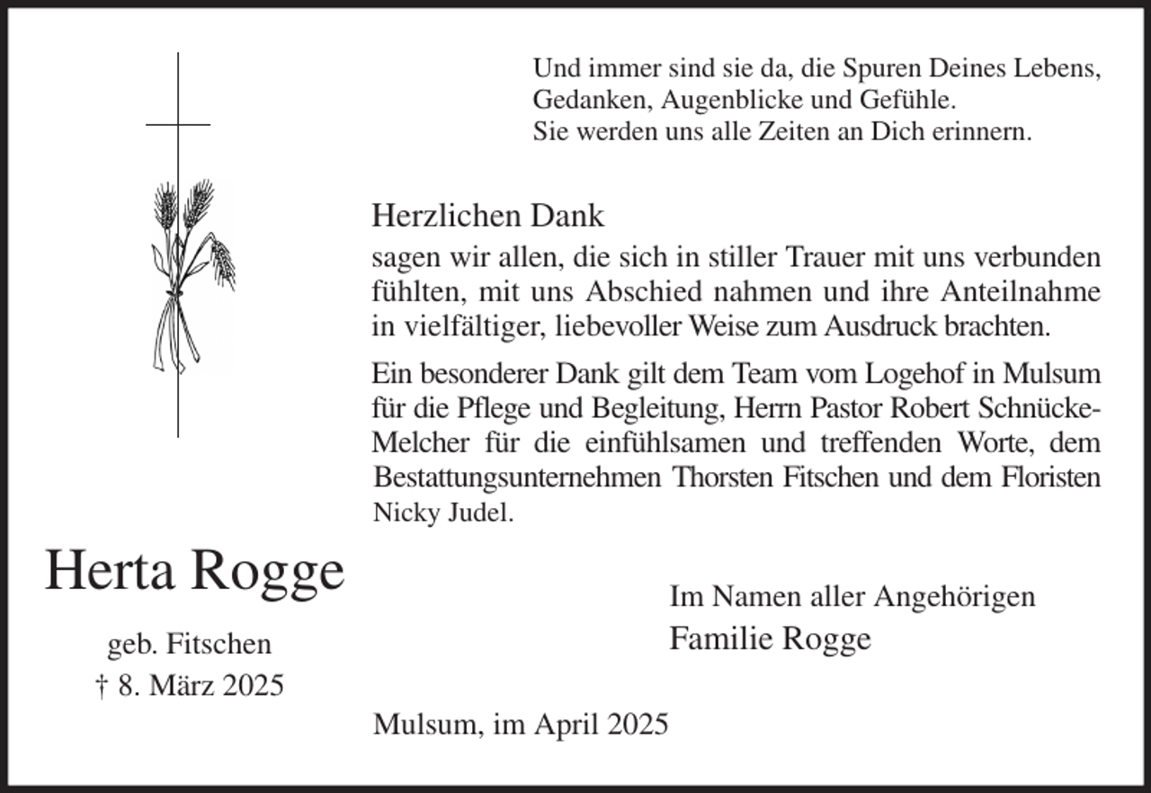 <p>Und immer sind sie da, die Spuren Deines Lebens,<br />Gedanken, Augenblicke und Gefühle.<br />Sie werden uns alle Zeiten an Dich erinnern.<br />Herzlichen Dank<br />sagen wir allen, die sich in stiller Trauer mit uns verbunden fühlten, mit uns Abschied nahmen und ihre Anteilnahme in vielfältiger, liebevoller Weise zum Ausdruck brachten.<br />Ein besonderer Dank gilt dem Team vom Logehof in Mulsum für die Pflege und Begleitung, Herrn Pastor Robert Schnücke-Melcher für die einfühlsamen und treffenden Worte, dem<br />Bestattungsunternehmen Thorsten Fitschen und dem Floristen Nicky Judel.<br />Im Namen aller Angehörigen<br />Familie Rogge<br />Mulsum, im April 2025</p><p>Herta Rogge<br />geb. Fitschen<br />† 8. März 2025</p>