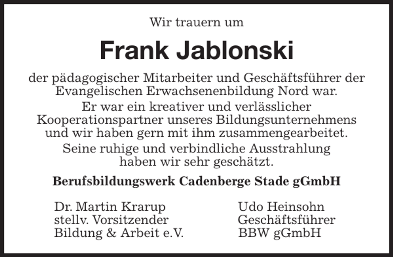 <p>Wir trauern um<br />Frank Jablonski<br />der pädagogischer Mitarbeiter und Geschäftsführer der Evangelischen Erwachsenenbildung Nord war.<br />Er war ein kreativer und verlässlicher<br />Kooperationspartner unseres Bildungsunternehmens und wir haben gern mit ihm zusammengearbeitet.<br />Seine ruhige und verbindliche Ausstrahlung<br />haben wir sehr geschätzt.<br />Berufsbildungswerk Cadenberge Stade gGmbH</p><p>Dr. Martin Krarup Udo Heinsohn<br />stellv. Vorsitzender Geschäftsführer<br />Bildung &amp; Arbeit e.V. BBW gGmbH</p>