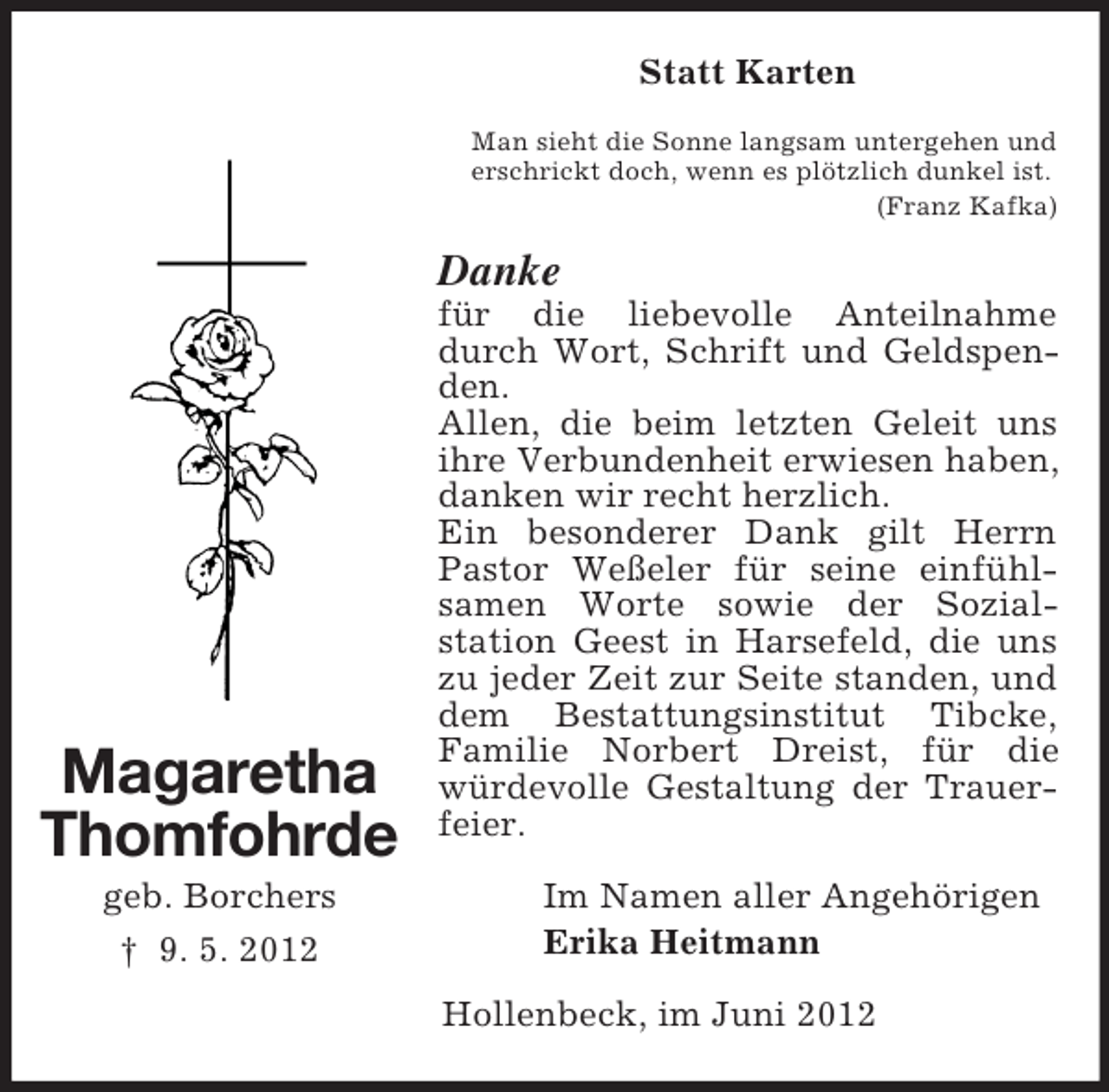 <p>Magaretha<br />Thomfohrde<br />geb. Borchers<br />† 9. 5. 2012<br />Statt Karten<br />Man sieht die Sonne langsam untergehen und<br />erschrickt doch, wenn es plötzlich dunkel ist.<br />(Franz Kafka)<br />Danke<br />für die liebevolle Anteilnahme durch Wort, Schrift und Geldspenden.<br />Allen, die beim letzten Geleit uns<br />ihre Verbundenheit erwiesen haben, danken wir recht herzlich.<br />Ein besonderer Dank gilt Herrn Pastor Weßeler für seine einfühl-<br />samen Worte sowie der Sozial-<br />station Geest in Harsefeld, die uns zu jeder Zeit zur Seite standen, und dem Bestattungsinstitut Tibcke,<br />Familie Norbert Dreist, für die würdevolle Gestaltung der Trauerfeier.<br />Im Namen aller Angehörigen<br />Erika Heitmann</p><p>Hollenbeck, im Juni 2012</p>