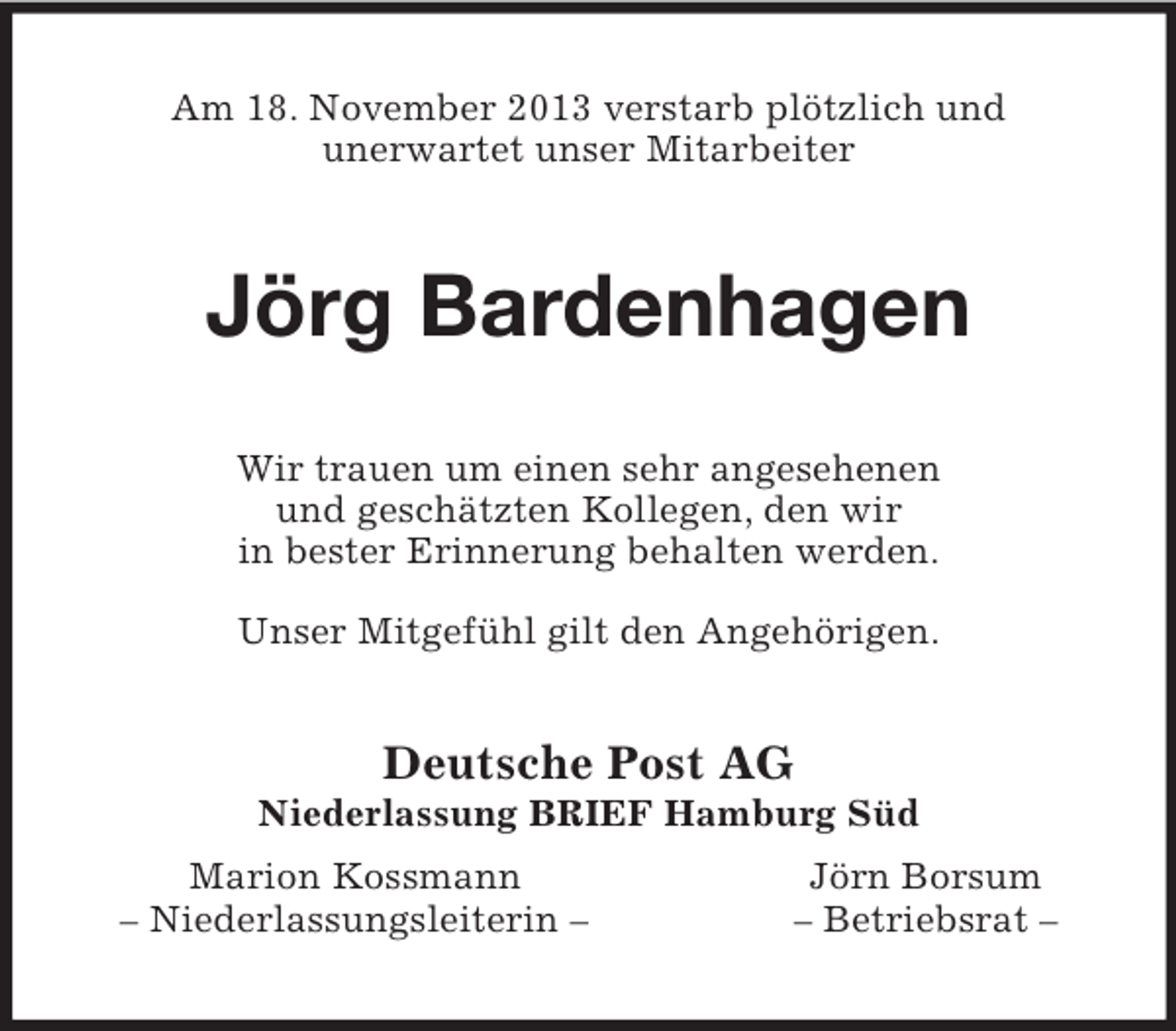 <p>Am 18. November 2013 verstarb plötzlich und<br />unerwartet unser Mitarbeiter<br />Jörg Bardenhagen<br />Wir trauen um einen sehr angesehenen<br />und geschätzten Kollegen, den wir<br />in bester Erinnerung behalten werden.</p>
<p>Unser Mitgefühl gilt den Angehörigen.<br />Deutsche Post AG<br />Niederlassung BRIEF Hamburg Süd<br />Marion Kossmann Jörn Borsum<br />– Niederlassungsleiterin – – Betriebsrat –</p>