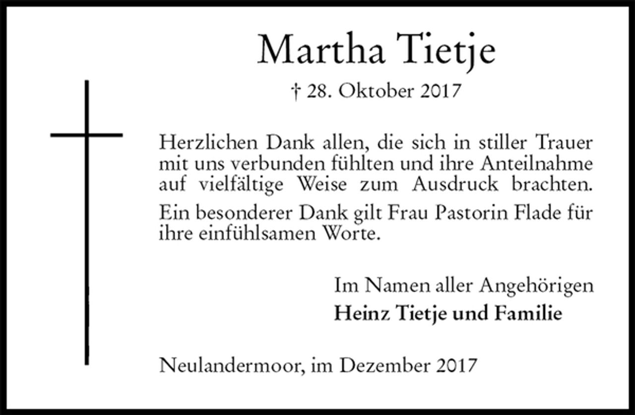 <p>Martha Tietje<br />† 28. Oktober 2017<br />Herzlichen Dank allen, die sich in stiller Trauer<br />mit uns verbunden fühlten und ihre Anteilnahme<br />auf vielfältige Weise zum Ausdruck brachten.<br />Ein besonderer Dank gilt Frau Pastorin Flade für<br />ihre einfühlsamen Worte.<br />Im Namen aller Angehörigen<br />Heinz Tietje und Familie<br />Neulandermoor, im Dezember 2017</p>