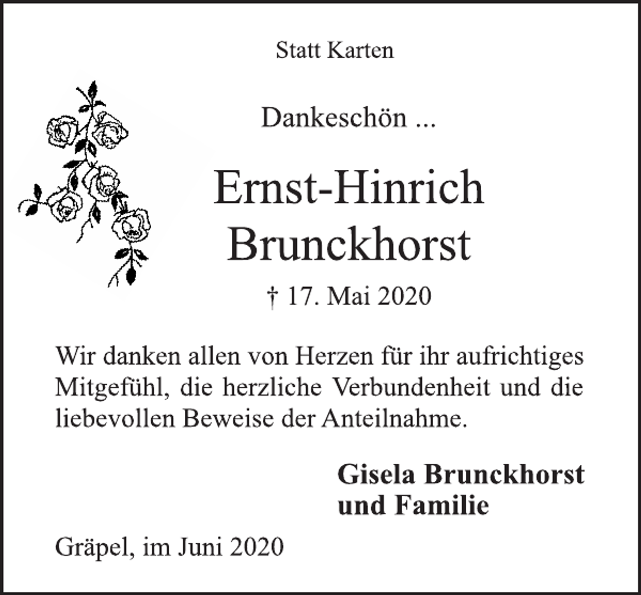 <p>Statt Karten<br />Dankeschön ...<br />Ernst-Hinrich<br />Brunckhorst<br />† 17. Mai 2020<br />Wir danken allen von Herzen für ihr aufrichtiges<br />Mitgefühl, die herzliche Verbundenheit und die<br />liebevollen Beweise der Anteilnahme.<br />Gisela Brunckhorst<br />und Familie<br />Gräpel, im Juni 2020</p>
