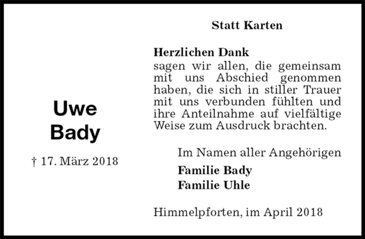 <p>Statt Karten<br />Herzlichen Dank<br />sagen wir allen, die gemeinsam mit uns Abschied genommen<br />haben, die sich in stiller Trauer mit uns verbunden fühlten und ihre Anteilnahme auf vielfältige Weise zum Ausdruck brachten.<br />Himmelpforten, im April 2018<br />Im Namen aller Angehörigen<br />Familie Bady<br />Familie Uhle<br />Uwe<br />Bady<br />† 17. März 2018</p>