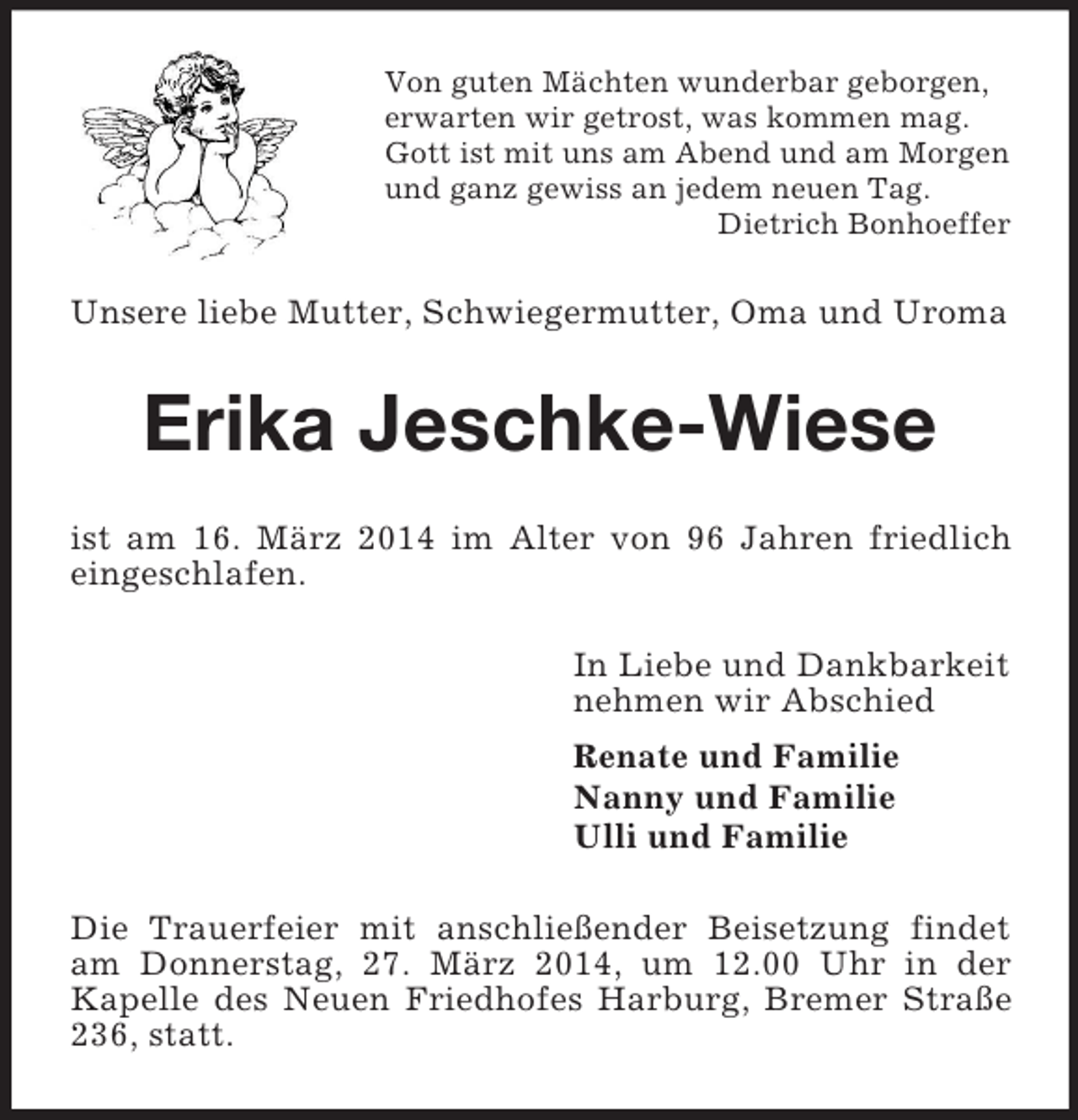<p>Von guten Mächten wunderbar geborgen,<br />erwarten wir getrost, was kommen mag.<br />Gott ist mit uns am Abend und am Morgen<br />und ganz gewiss an jedem neuen Tag.<br />Dietrich Bonhoeffer<br />Unsere liebe Mutter, Schwiegermutter, Oma und Uroma<br />Erika Jeschke-Wiese<br />ist am 16. März 2014 im Alter von 96 Jahren friedlich eingeschlafen.<br />In Liebe und Dankbarkeit<br />nehmen wir Abschied<br />Renate und Familie<br />Nanny und Familie<br />Ulli und Familie<br />Die Trauerfeier mit anschließender Beisetzung findet am Donnerstag, 27. März 2014, um 12.00 Uhr in der<br />Kapelle des Neuen Friedhofes Harburg, Bremer Straße 236, statt.</p>