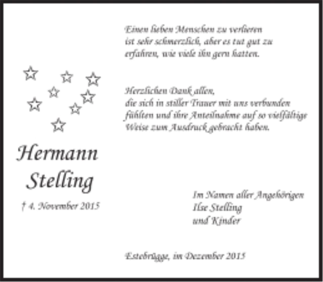 <p>Hermann Stelling<br />+ 4. November 2015</p>
<p>Einen lieben Menschen zu verlieren<br />ist sehr schmerzlich, aber es tut gut zu<br />erfahren, wie viele ihn gern hatten.</p>
<p>Herzlichen Dank allen,<br />die sich in stiller Trauer mit uns verbunden<br />fühlten und ihre Anteilnahme auf so vielfältige<br />Weise zum Ausdruck gebracht haben.</p>
<p>Im Namen aller Angehörigen<br />Ilse Stelling<br />und Kinder</p>
<p>Estebrügge, im Dezember 2015</p>