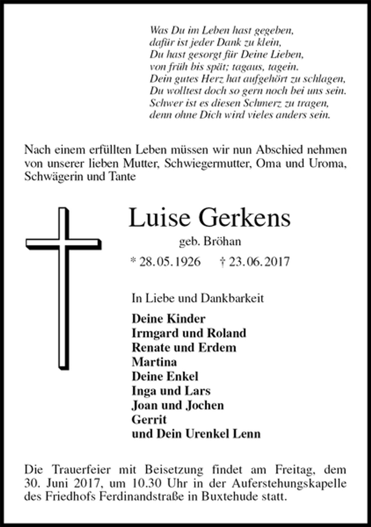 <p>Was Du im Leben hast gegeben,<br />dafür ist jeder Dank zu klein,<br />Du hast gesorgt für Deine Lieben,<br />von früh bis spät; tagaus, tagein.<br />Dein gutes Herz hat aufgehört zu schlagen,<br />Du wolltest doch so gern noch bei uns sein.<br />Schwer ist es diesen Schmerz zu tragen,<br />denn ohne Dich wird vieles anders sein.<br />Nach einem erfüllten Leben müssen wir nun Abschied nehmen von unserer lieben Mutter, Schwiegermutter, Oma und Uroma, Schwägerin und Tante<br />Luise Gerkens<br />geb. Bröhan<br />* 28. 05. 1926 † 23. 06. 2017<br />In Liebe und Dankbarkeit<br />Deine Kinder<br />Irmgard und Roland<br />Renate und Erdem<br />Martina<br />Deine Enkel<br />Inga und Lars<br />Joan und Jochen<br />Gerrit<br />und Dein Urenkel Lenn<br />Die Trauerfeier mit Beisetzung findet am Freitag, dem<br />30. Juni 2017, um 10.30 Uhr in der Auferstehungskapelle des Friedhofs Ferdinandstraße in Buxtehude statt.</p>
