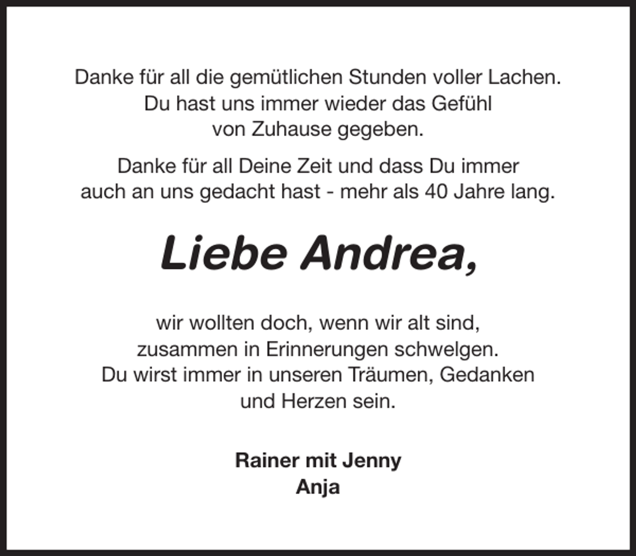 <p>Danke für all die gemütlichen Stunden voller Lachen.<br />Du hast uns immer wieder das Gefühl<br />von Zuhause gegeben.<br />Danke für all Deine Zeit und dass Du immer<br />auch an uns gedacht hast - mehr als 40 Jahre lang.<br />Liebe Andrea,<br />wir wollten doch, wenn wir alt sind,<br />zusammen in Erinnerungen schwelgen.<br />Du wirst immer in unseren Träumen, Gedanken<br />und Herzen sein.</p>
<p>Rainer mit Jenny<br />Anja</p>