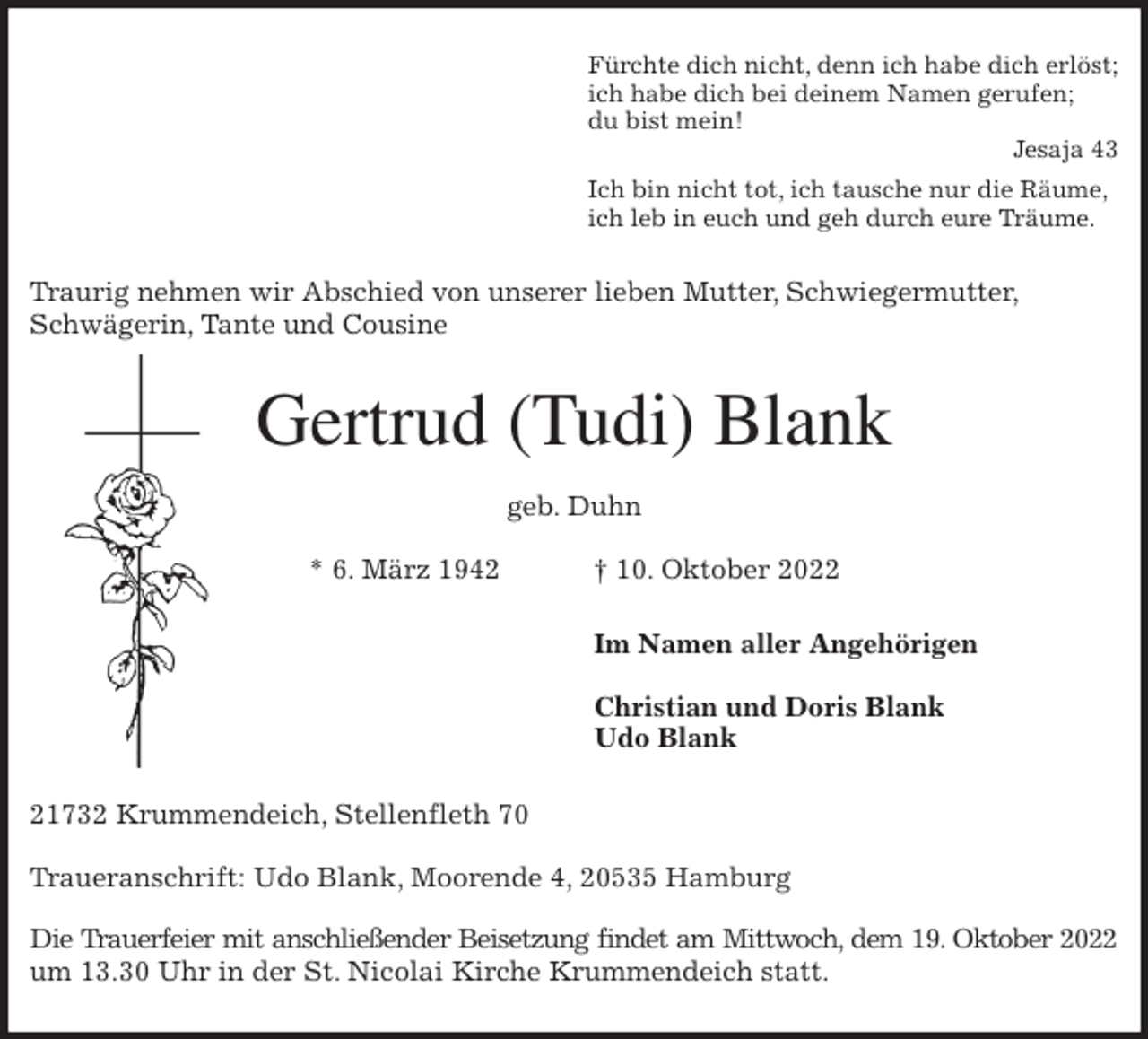 <p>Fürchte dich nicht, denn ich habe dich erlöst;<br />ich habe dich bei deinem Namen gerufen;<br />du bist mein!<br />Jesaja 43<br />Ich bin nicht tot, ich tausche nur die Räume,<br />ich leb in euch und geh durch eure Träume.<br />Traurig nehmen wir Abschied von unserer lieben Mutter, Schwiegermutter, Schwägerin, Tante und Cousine<br />Gertrud (Tudi) Blank</p><p>geb. Duhn</p><p>* 6. März 1942 † 10. Oktober 2022<br />Im Namen aller Angehörigen</p><p>Christian und Doris Blank<br />Udo Blank<br />21732 Krummendeich, Stellenfleth 70</p><p>Traueranschrift: Udo Blank, Moorende 4, 20535 Hamburg</p><p>Die Trauerfeier mit anschließender Beisetzung findet am Mittwoch, dem 19. Oktober 2022<br />um 13.30 Uhr in der St. Nicolai Kirche Krummendeich statt.</p>