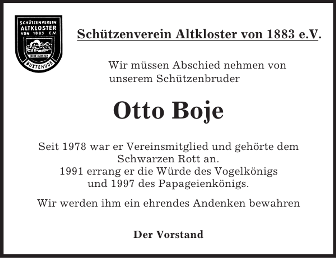 <p>Schützenverein Altkloster von 1883 e.V.</p><p>Wir müssen Abschied nehmen von<br />unserem Schützenbruder<br />Otto Boje<br />Seit 1978 war er Vereinsmitglied und gehörte dem Schwarzen Rott an.<br />1991 errang er die Würde des Vogelkönigs<br />und 1997 des Papageienkönigs.<br />Wir werden ihm ein ehrendes Andenken bewahren</p><p>Der Vorstand</p>