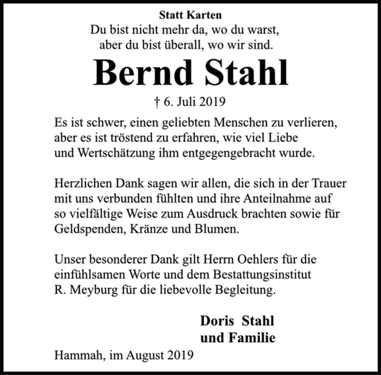 <p>Statt Karten<br />Du bist nicht mehr da, wo du warst,<br />aber du bist überall, wo wir sind.<br />Bernd Stahl<br />† 6. Juli 2019<br />Es ist schwer, einen geliebten Menschen zu verlieren,<br />aber es ist tröstend zu erfahren, wie viel Liebe<br />und Wertschätzung ihm entgegengebracht wurde.<br />Herzlichen Dank sagen wir allen, die sich in der Trauer<br />mit uns verbunden fühlten und ihre Anteilnahme auf<br />so vielfältige Weise zum Ausdruck brachten sowie für<br />Geldspenden, Kränze und Blumen.<br />Unser besonderer Dank gilt Herrn Oehlers für die<br />einfühlsamen Worte und dem Bestattungsinstitut<br />R. Meyburg für die liebevolle Begleitung.<br />Doris Stahl<br />und Familie<br />Hammah, im August 2019</p>