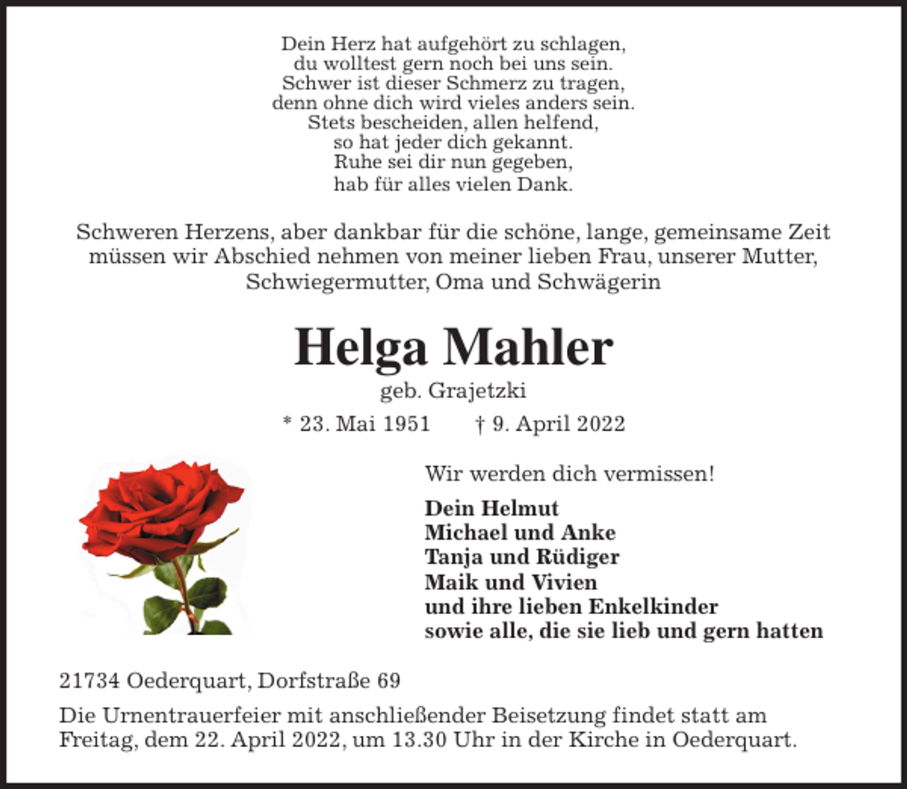 <p>Dein Herz hat aufgehört zu schlagen,<br />du wolltest gern noch bei uns sein.<br />Schwer ist dieser Schmerz zu tragen,<br />denn ohne dich wird vieles anders sein.<br />Stets bescheiden, allen helfend,<br />so hat jeder dich gekannt.<br />Ruhe sei dir nun gegeben,<br />hab für alles vielen Dank.<br />Schweren Herzens, aber dankbar für die schöne, lange, gemeinsame Zeit<br />müssen wir Abschied nehmen von meiner lieben Frau, unserer Mutter,<br />Schwiegermutter, Oma und Schwägerin<br />Helga Mahler<br />geb. Grajetzki<br />* 23. Mai 1951 † 9. April 2022<br />Wir werden dich vermissen!<br />Dein Helmut<br />Michael und Anke<br />Tanja und Rüdiger<br />Maik und Vivien<br />und ihre lieben Enkelkinder<br />sowie alle, die sie lieb und gern hatten<br />21734 Oederquart, Dorfstraße 69<br />Die Urnentrauerfeier mit anschließender Beisetzung findet statt am<br />Freitag, dem 22. April 2022, um 13.30 Uhr in der Kirche in Oederquart.</p>