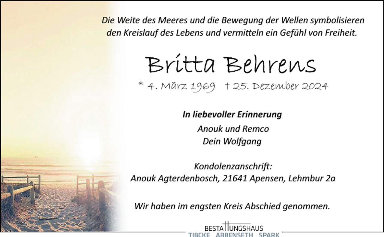 <p>Die Weite des Meeres und die Bewegung der Wellen symbolisieren<br />den Kreislauf des Lebens und vermitteln ein Gefühl von Freiheit.</p>
<p>* 4. März 1969 † 25. Dezember 2024<br />In liebevoller Erinnerung<br />Anouk und Remco<br />Dein Wolfgang<br />Kondolenzanschrift:<br />Anouk Agterdenbosch, 21641 Apensen, Lehmbur 2a<br />Wir haben im engsten Kreis Abschied genommen.</p>