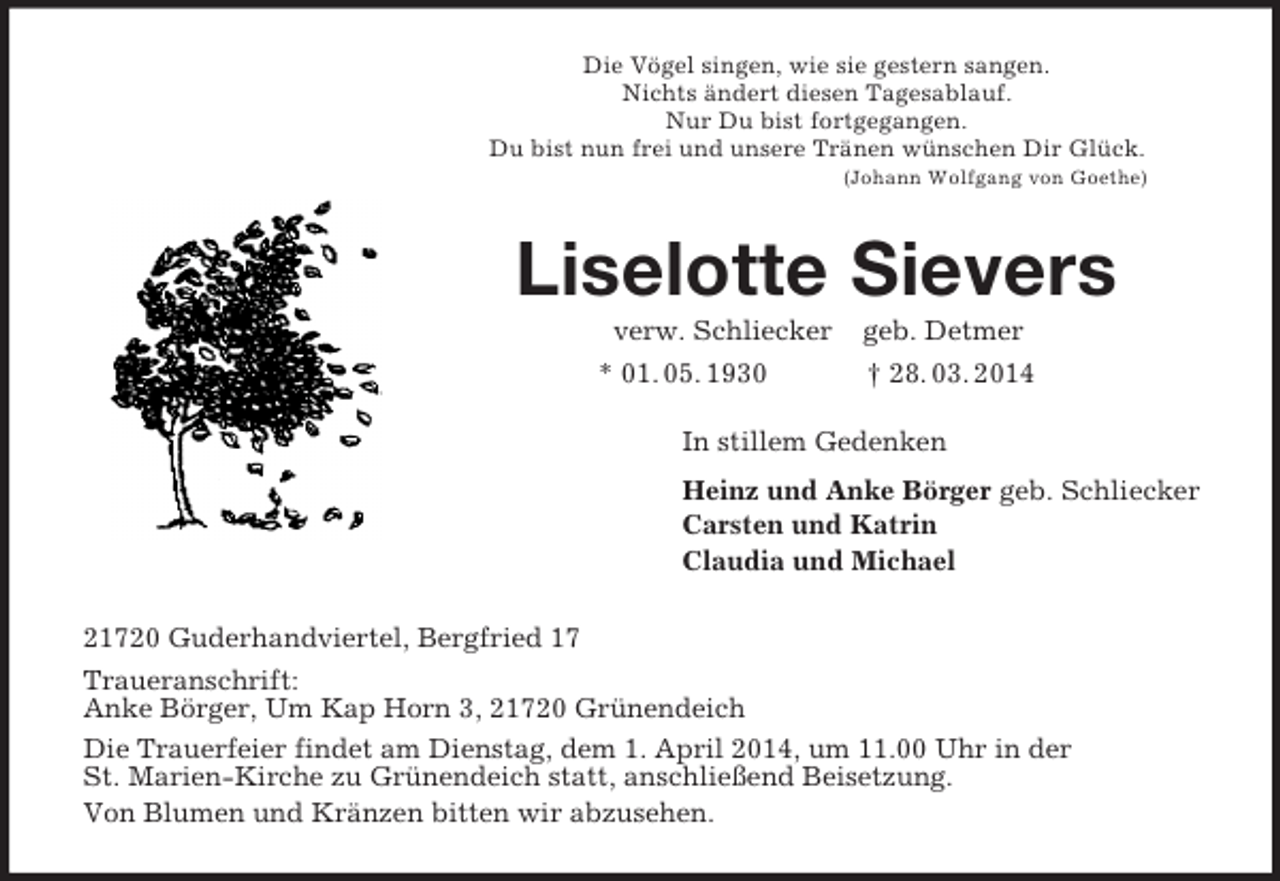 <p>Die Vögel singen, wie sie gestern sangen.<br />Nichts ändert diesen Tagesablauf.<br />Nur Du bist fortgegangen.<br />Du bist nun frei und unsere Tränen wünschen Dir Glück.<br />(Johann Wolfgang von Goethe)<br />Liselotte Sievers<br />verw. Schliecker geb. Detmer<br />* 01. 05. 1930 † 28. 03. 2014<br />In stillem Gedenken<br />Heinz und Anke Börger geb. Schliecker<br />Carsten und Katrin<br />Claudia und Michael<br />21720 Guderhandviertel, Bergfried 17<br />Traueranschrift:<br />Anke Börger, Um Kap Horn 3, 21720 Grünendeich<br />Die Trauerfeier findet am Dienstag, dem 1. April 2014, um 11.00 Uhr in der<br />St. Marien-Kirche zu Grünendeich statt, anschließend Beisetzung.<br />Von Blumen und Kränzen bitten wir abzusehen.</p>