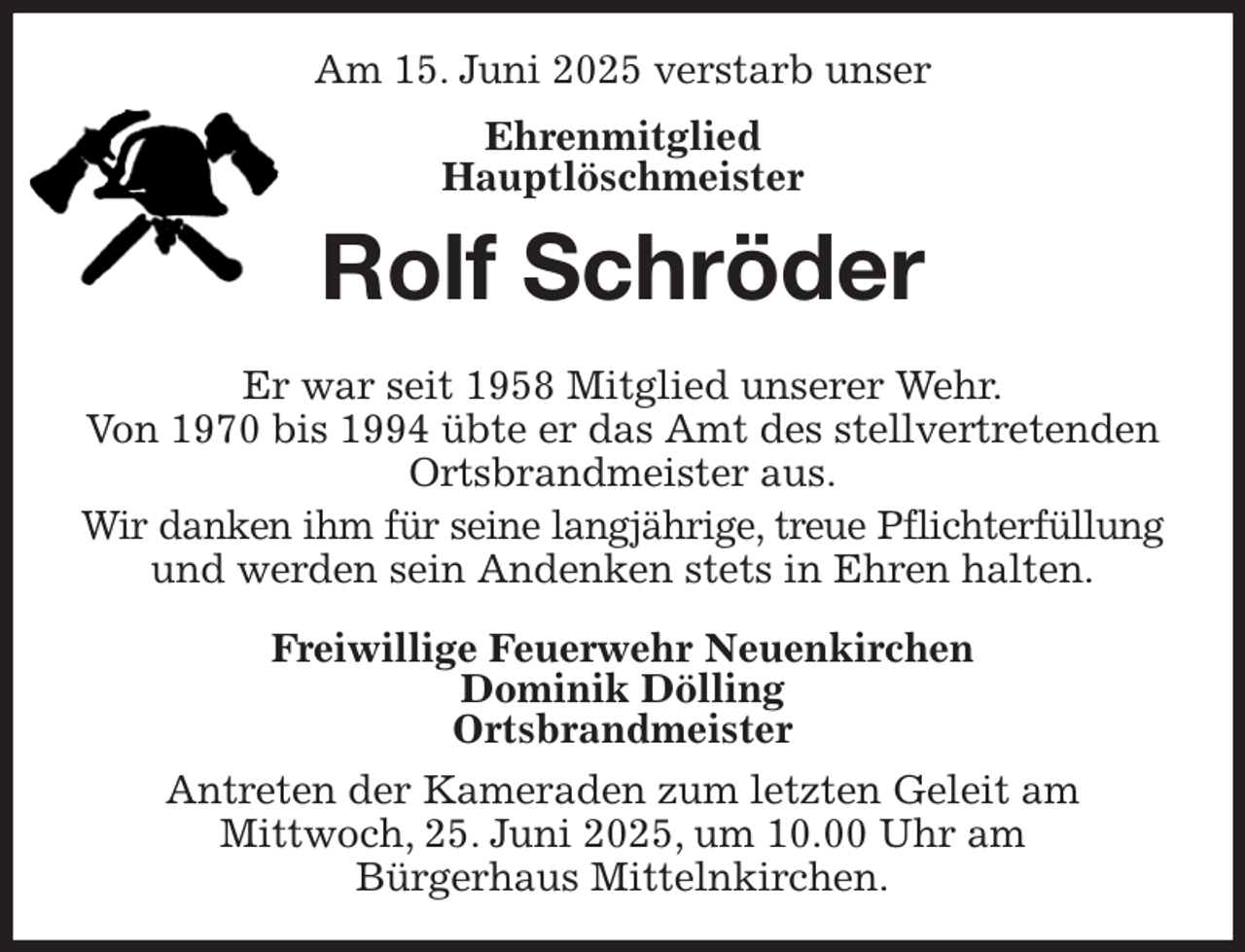 <p>Am 15. Juni 2025 verstarb unser<br />Ehrenmitglied<br />Hauptlöschmeister<br />Rolf Schröder<br />Er war seit 1958 Mitglied unserer Wehr.<br />Von 1970 bis 1994 übte er das Amt des stellvertretenden<br />Ortsbrandmeister aus.<br />Wir danken ihm für seine langjährige, treue Pflichterfüllung und werden sein Andenken stets in Ehren halten.<br />Freiwillige Feuerwehr Neuenkirchen<br />Dominik Dölling<br />Ortsbrandmeister<br />Antreten der Kameraden zum letzten Geleit am<br />Mittwoch, 25. Juni 2025, um 10.00 Uhr am<br />Bürgerhaus Mittelnkirchen.</p>