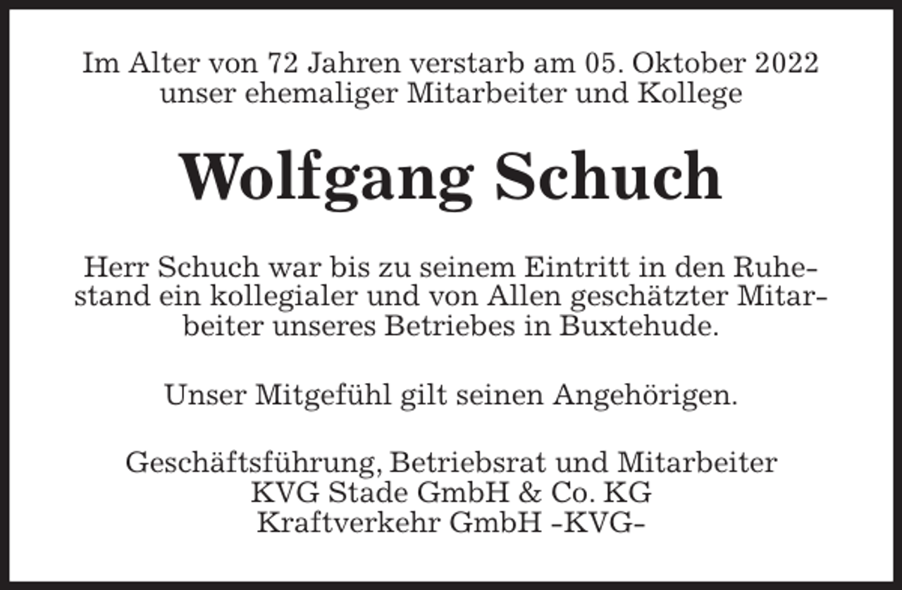 <p>Im Alter von 72 Jahren verstarb am 05. Oktober 2022<br />unser ehemaliger Mitarbeiter und Kollege<br />Wolfgang Schuch<br />Herr Schuch war bis zu seinem Eintritt in den Ruhestand ein kollegialer und von Allen geschätzter Mitarbeiter unseres Betriebes in Buxtehude.<br />Unser Mitgefühl gilt seinen Angehörigen.<br />Geschäftsführung, Betriebsrat und Mitarbeiter<br />KVG Stade GmbH &amp; Co. KG<br />Kraftverkehr GmbH -KVG-</p>