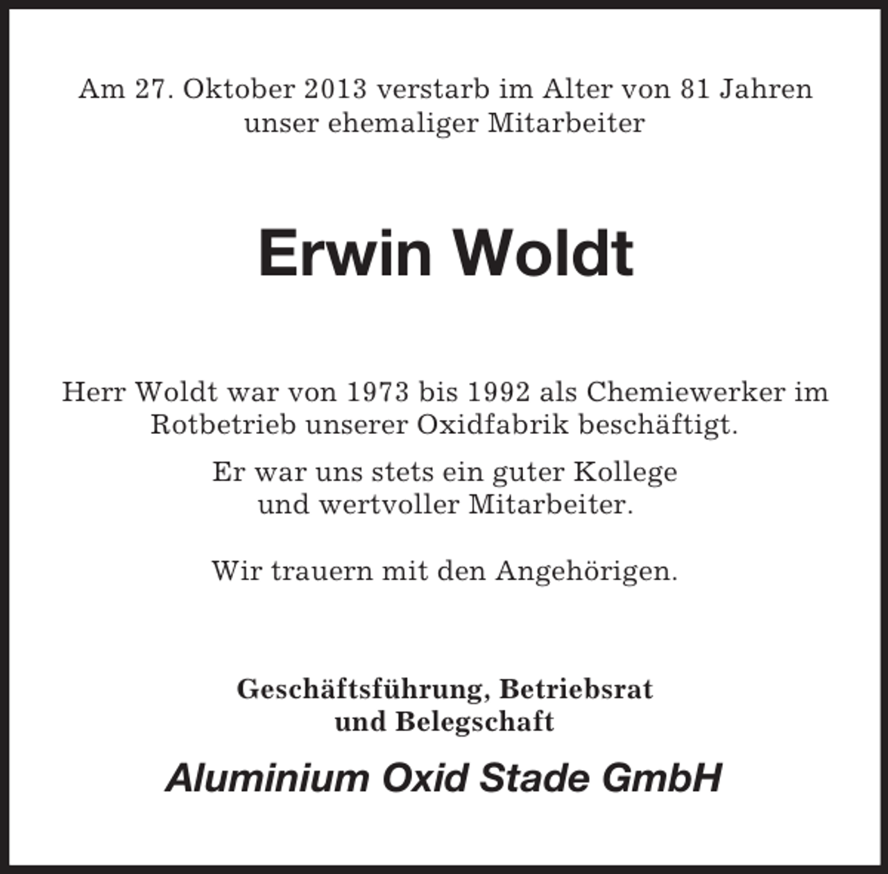 <p>Am 27. Oktober 2013 verstarb im Alter von 81 Jahren<br />unser ehemaliger Mitarbeiter</p><p>Erwin Woldt<br />Herr Woldt war von 1973 bis 1992 als Chemiewerker im<br />Rotbetrieb unserer Oxidfabrik beschäftigt.<br />Er war uns stets ein guter Kollege<br />und wertvoller Mitarbeiter.<br />Wir trauern mit den Angehörigen.</p><p>Geschäftsführung, Betriebsrat<br />und Belegschaft</p><p>Aluminium Oxid Stade GmbH</p>